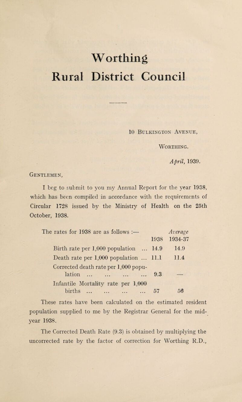 Worthing Rural District Council 10 Bulkington Avenue, Worthing. April, 1939. Gentlemen, I beg to submit to you my Annual Report for the year 1938, which has been compiled in accordance with the requirements of Circular 1728 issued by the Ministry of Health on the 25th October, 1938. rates for 1938 are as follows :— 1938 Average 1934-37 Birth rate per 1,000 population ... 14.9 14.9 Death rate per 1,000 population ... 11.1 11.4 Corrected death rate per 1,000 popu- lation 9.3 — Infantile Mortality rate per 1,000 births ... 57 50 These rates have been calculated on the estimated resident population supplied to me by the Registrar General for the mid¬ year 1938. The Corrected Death Rate (9.3) is obtained by multiplying the uncorrected rate by the factor of correction for Worthing R.D.,