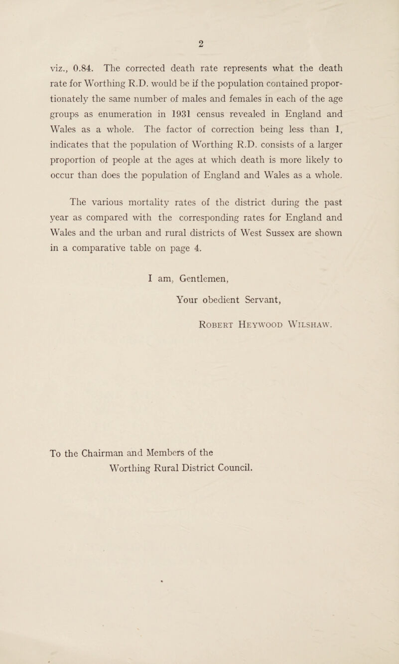viz., 0.84. The corrected death rate represents what the death rate for Worthing R.D. would be if the population contained propor¬ tionately the same number of males and females in each of the age groups as enumeration in 1931 census revealed in England and Wales as a whole. The factor of correction being less than 1, indicates that the population of Worthing R.D. consists of a larger proportion of people at the ages at which death is more likely to occur than does the population of England and Wales as a whole. The various mortality rates of the district during the past year as compared with the corresponding rates for England and Wales and the urban and rural districts of West Sussex are shown in a comparative table on page 4. I am, Gentlemen, Your obedient Servant, Robert Heywood Wilshaw. To the Chairman and Members of the Worthing Rural District Council.