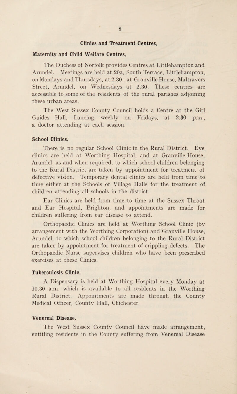 Clinics and Treatment Centres. Maternity and Child Welfare Centres. The Duchess of Norfolk provides Centres at Littlehampton and Arundel. Meetings are held at 20a, South Terrace, Littlehampton, on Mondays and Thursdays, at 2.30; at Granville House, Maltravers Street, Arundel, on Wednesdays at 2.30. These centres are accessible to some of the residents of the rural parishes adjoining these urban areas. The West Sussex County Council holds a Centre at the Girl Guides Hall, Lancing, weekly on Fridays, at 2.30 p.m., a doctor attending at each session. School Clinics. There is no regular School Clinic in the Rural District. Eye clinics are held at Worthing Hospital, and at Granville House, Arundel, as and when required, to which school children belonging to the Rural District are taken by appointment for treatment of defective vision. Temporary dental clinics are held from time to time either at the Schools or Village Halls for the treatment of children attending all schools in the district. Ear Clinics are held from time to time at the Sussex Throat and Ear Hospital, Brighton, and appointments are made for children suffering from ear disease to attend. Orthopaedic Clinics are held at Worthing School Clinic (by arrangement with the Worthing Corporation) and Granville House, Arundel, to which school children belonging to the Rural District are taken by appointment for treatment of crippling defects. The Orthopaedic Nurse supervises children who have been prescribed exercises at these Clinics. Tuberculosis Clinic. A Dispensary is held at Worthing Hospital every Monday at 10.30 a.m. which is available to all residents in the Worthing Rural District. Appointments are made through the County Medical Officer, County Hall, Chichester. Venereal Disease. The West Sussex County Council have made arrangement, entitling residents in the County suffering from Venereal Disease