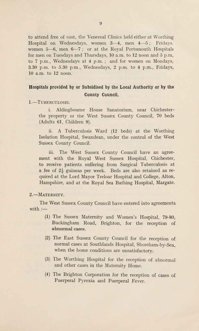 to attend free of cost, the Venereal Clinics held either at Worthing Hospital on Wednesdays, women 3—4, men 4—5 ; Fridays, women 5—6, men 6—7 ; or at the Royal Portsmouth Hospitals for men on Tuesdays and Thursdays, 10 a.m. to 12 noon and 5 p.m, to 7 p.m., Wednesdays at 4 p.m. ; and for women on Mondays, 3.30 p.m. to 5.30 p.m., Wednesdays, 2 p.m. to 4 p.m., Fridays, 10 a.m. to 12 noon. Hospitals provided by or Subsidised by the Local Authority or by the County Council. 1. —Tuberculosis. i. Aldingbourne House Sanatorium, near Chichester» the property oj the West Sussex County Council, 70 beds (Adults 61, Children 9). ii. A Tuberculosis Ward (12 beds) at the Worthing Isolation Hospital, Swandean, under the control of the West Sussex County Council. iii. The West Sussex County Council have an agree¬ ment with the Royal West Sussex Hospital, Chichester, to receive patients suffering from Surgical Tuberculosis at a fee of 2J guineas per week. Beds are also retained as re¬ quired at the Lord Mayor Treloar Hospital and College, Alton, Hampshire, and at the Royal Sea Bathing Hospital, Margate. 2. —Maternity. The West Sussex County Council have entered into agreements with :— (1) The Sussex Maternity and Women’s Hospital, 79-80, Buckingham Road, Brighton, for the reception of abnormal cases. (2) The East Sussex County Council for the reception of normal cases at Southlands Hospital, Shoreham-by-Sea, when the home conditions are unsatisfactory. (3) The Worthing Hospital for the reception of abnormal and other cases in the Maternity Home. (4) The Brighton Corporation for the reception of cases of Puerperal Pyrexia and Puerperal Fever.