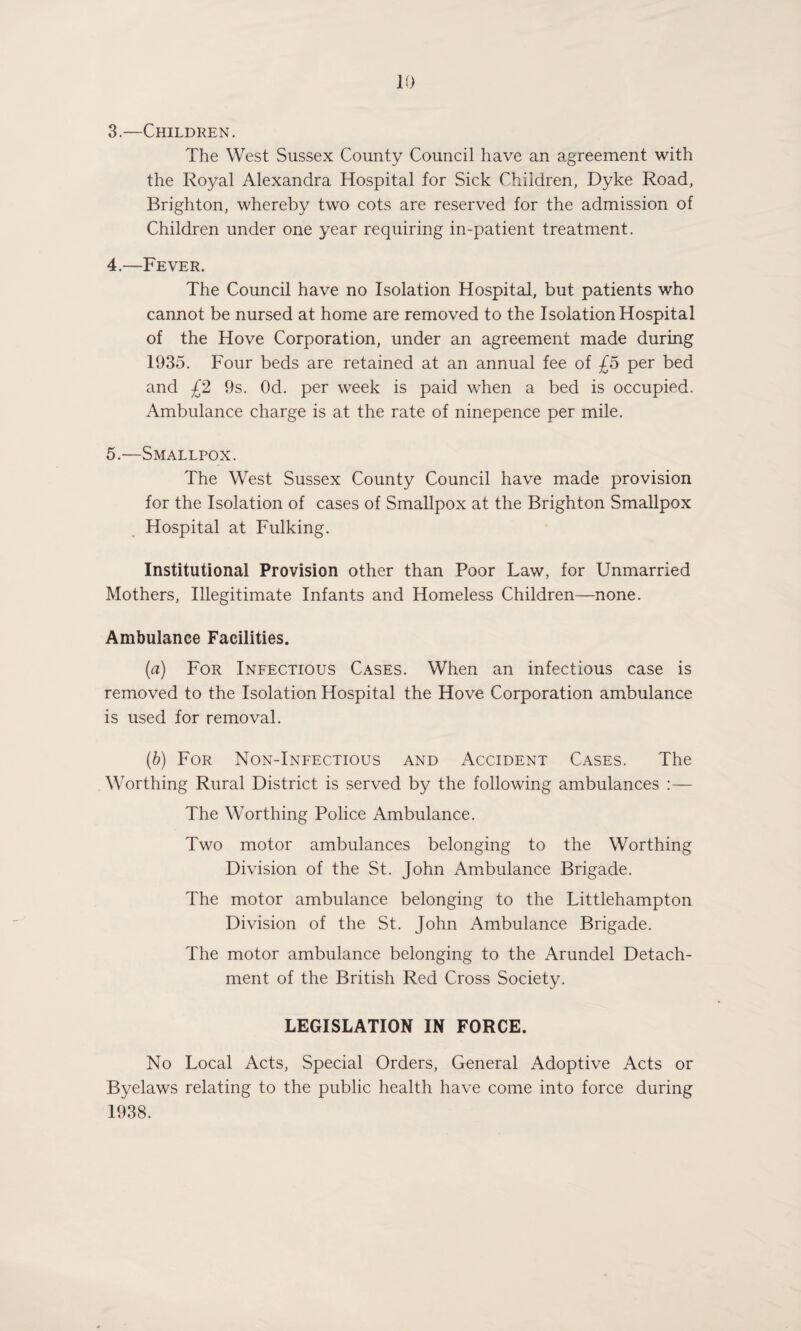 3. —Children. The West Sussex County Council have an agreement with the Royal Alexandra Hospital for Sick Children, Dyke Road, Brighton, whereby two cots are reserved for the admission of Children under one year requiring in-patient treatment. 4. —Fever. The Council have no Isolation Hospital, but patients who cannot be nursed at home are removed to the Isolation Hospital of the Hove Corporation, under an agreement made during 1935. Four beds are retained at an annual fee of £5 per bed and £2 9s. Od. per week is paid when a bed is occupied. Ambulance charge is at the rate of ninepence per mile. 5. —Smallpox. The West Sussex County Council have made provision for the Isolation of cases of Smallpox at the Brighton Smallpox Hospital at Fulking. Institutional Provision other than Poor Law, for Unmarried Mothers, Illegitimate Infants and Homeless Children—none. Ambulance Facilities. (a) For Infectious Cases. When an infectious case is removed to the Isolation Hospital the Hove Corporation ambulance is used for removal. (b) For Non-Infectious and Accident Cases. The Worthing Rural District is served by the following ambulances :— The Worthing Police Ambulance. Two motor ambulances belonging to the Worthing Division of the St. John Ambulance Brigade. The motor ambulance belonging to the Littlehampton Division of the St. John Ambulance Brigade. The motor ambulance belonging to the Arundel Detach¬ ment of the British Red Cross Society. LEGISLATION IN FORCE. No Local Acts, Special Orders, General Adoptive Acts or Byelaws relating to the public health have come into force during 1938.