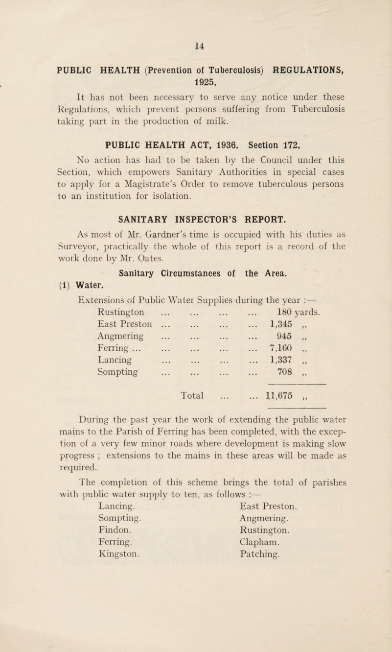 PUBLIC HEALTH (Prevention of Tuberculosis) REGULATIONS, 1925. It has not been necessary to serve any notice under these Regulations, which prevent persons suffering from Tuberculosis taking part in the production of milk. PUBLIC HEALTH ACT, 1936. Section 172. No action has had to be taken by the Council under this Section, which empowers Sanitary Authorities in special cases to apply for a Magistrate’s Order to remove tuberculous persons to an institution for isolation. SANITARY INSPECTOR’S REPORT. As most of Mr. Gardner’s time is occupied with his duties as Surveyor, practically the whole of this report is a record of the work done by Mr. Oates. Sanitary Circumstances of the Area. (1) Water. Extensions of Public Water Supplies during the year Rustington East Preston Angmering Ferring ... Lancing Sompting 180 yards. 1,345 „ 945 „ 7,160 „ 1,337 „ 708 ,, Total .11,675 During the past year the work of extending the public water mains to the Parish of Ferring has been completed, with the excep¬ tion of a very few minor roads where development is making slow progress ; extensions to the mains in these areas will be made as required. The completion of this scheme brings the total of parishes with public water supply to ten, as follows :— Lancing. East Preston. Sompting. Angmering. Findon. Rustington. Ferring. Clapham. Kingston. Patching.