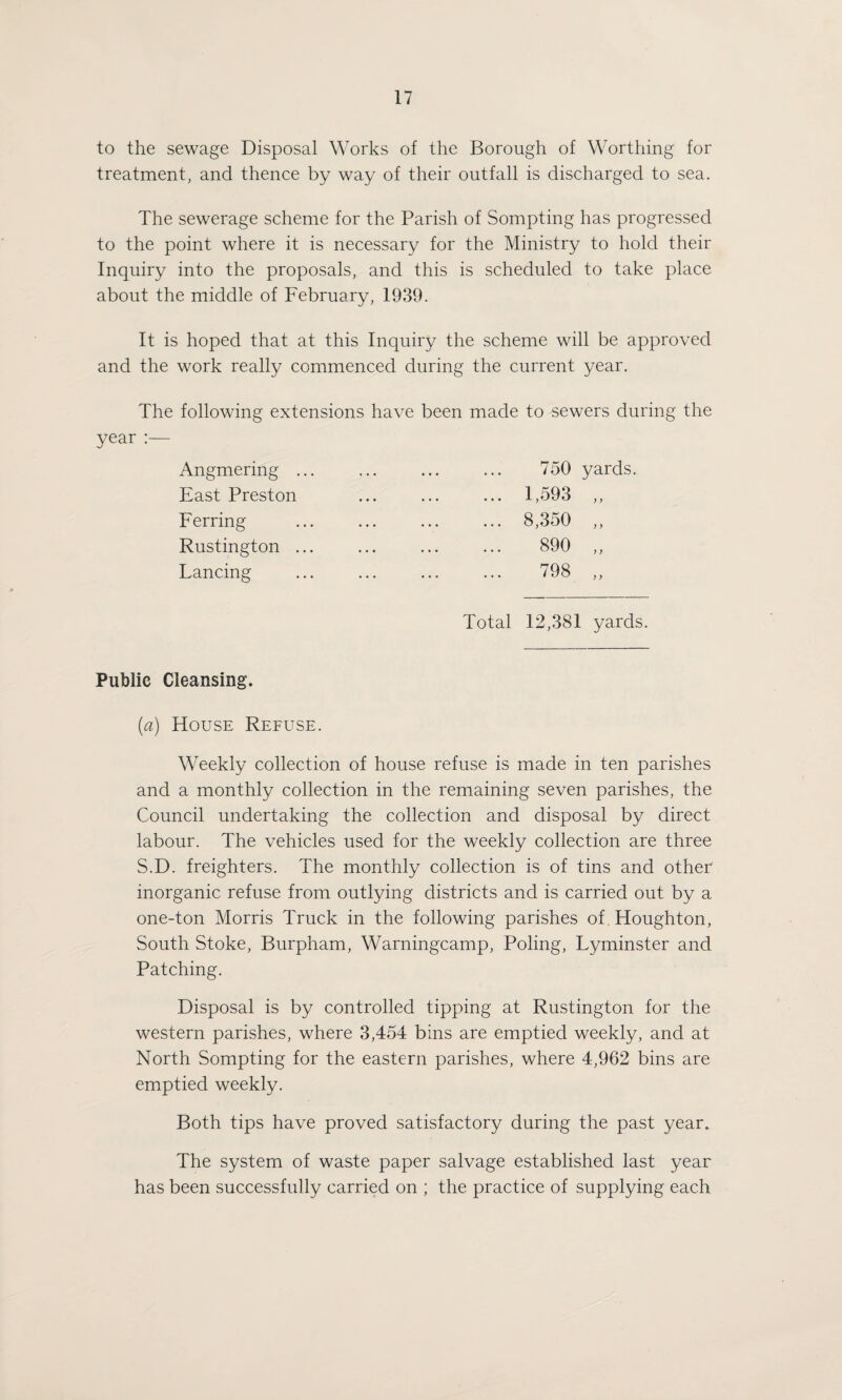 to the sewage Disposal Works of the Borough of Worthing for treatment, and thence by way of their outfall is discharged to sea. The sewerage scheme for the Parish of Sompting has progressed to the point where it is necessary for the Ministry to hold their Inquiry into the proposals, and this is scheduled to take place about the middle of February, 1939. It is hoped that at this Inquiry the scheme will be approved and the work really commenced during the current year. The following extensions have been made to sewers during the year :— Angmering . East Preston Ferring Rustington . Lancing Total 12,381 yards. 1,593 8,350 890 798 Public Cleansing. (ia) House Refuse. Weekly collection of house refuse is made in ten parishes and a monthly collection in the remaining seven parishes, the Council undertaking the collection and disposal by direct labour. The vehicles used for the weekly collection are three S.D. freighters. The monthly collection is of tins and other inorganic refuse from outlying districts and is carried out by a one-ton Morris Truck in the following parishes of Houghton, South Stoke, Burpham, Warningcamp, Poling, Lyminster and Patching. Disposal is by controlled tipping at Rustington for the western parishes, where 3,454 bins are emptied weekly, and at North Sompting for the eastern parishes, where 4,962 bins are emptied weekly. Both tips have proved satisfactory during the past year. The system of waste paper salvage established last year has been successfully carried on ; the practice of supplying each