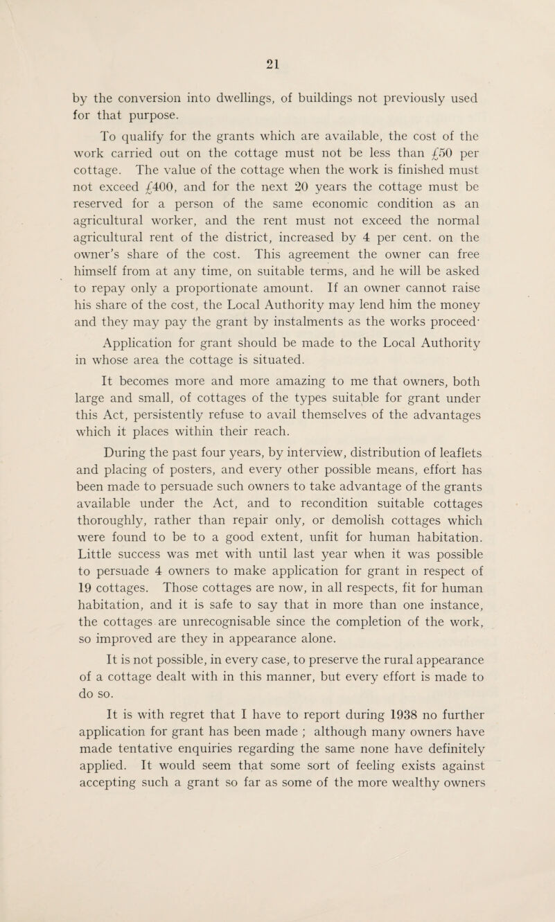 by the conversion into dwellings, of buildings not previously used for that purpose. To qualify for the grants which are available, the cost of the work carried out on the cottage must not be less than £50 per cottage. The value of the cottage when the work is finished must not exceed £400, and for the next 20 years the cottage must be reserved for a person of the same economic condition as an agricultural worker, and the rent must not exceed the normal agricultural rent of the district, increased by 4 per cent, on the owner's share of the cost. This agreement the owner can free himself from at any time, on suitable terms, and he will be asked to repay only a proportionate amount. If an owner cannot raise his share of the cost, the Local Authority may lend him the money and they may pay the grant by instalments as the works proceed1 Application for grant should be made to the Local Authority in whose area the cottage is situated. It becomes more and more amazing to me that owners, both large and small, of cottages of the types suitable for grant under this Act, persistently refuse to avail themselves of the advantages which it places within their reach. During the past four years, by interview, distribution of leaflets and placing of posters, and every other possible means, effort has been made to persuade such owners to take advantage of the grants available under the Act, and to recondition suitable cottages thoroughly, rather than repair only, or demolish cottages which were found to be to a good extent, unfit for human habitation. Little success was met with until last year when it was possible to persuade 4 owners to make application for grant in respect of 19 cottages. Those cottages are now, in all respects, fit for human habitation, and it is safe to say that in more than one instance, the cottages are unrecognisable since the completion of the work, so improved are they in appearance alone. It is not possible, in every case, to preserve the rural appearance of a cottage dealt with in this manner, but every effort is made to do so. It is with regret that I have to report during 1938 no further application for grant has been made ; although many owners have made tentative enquiries regarding the same none have definitely applied. It would seem that some sort of feeling exists against accepting such a grant so far as some of the more wealthy owners