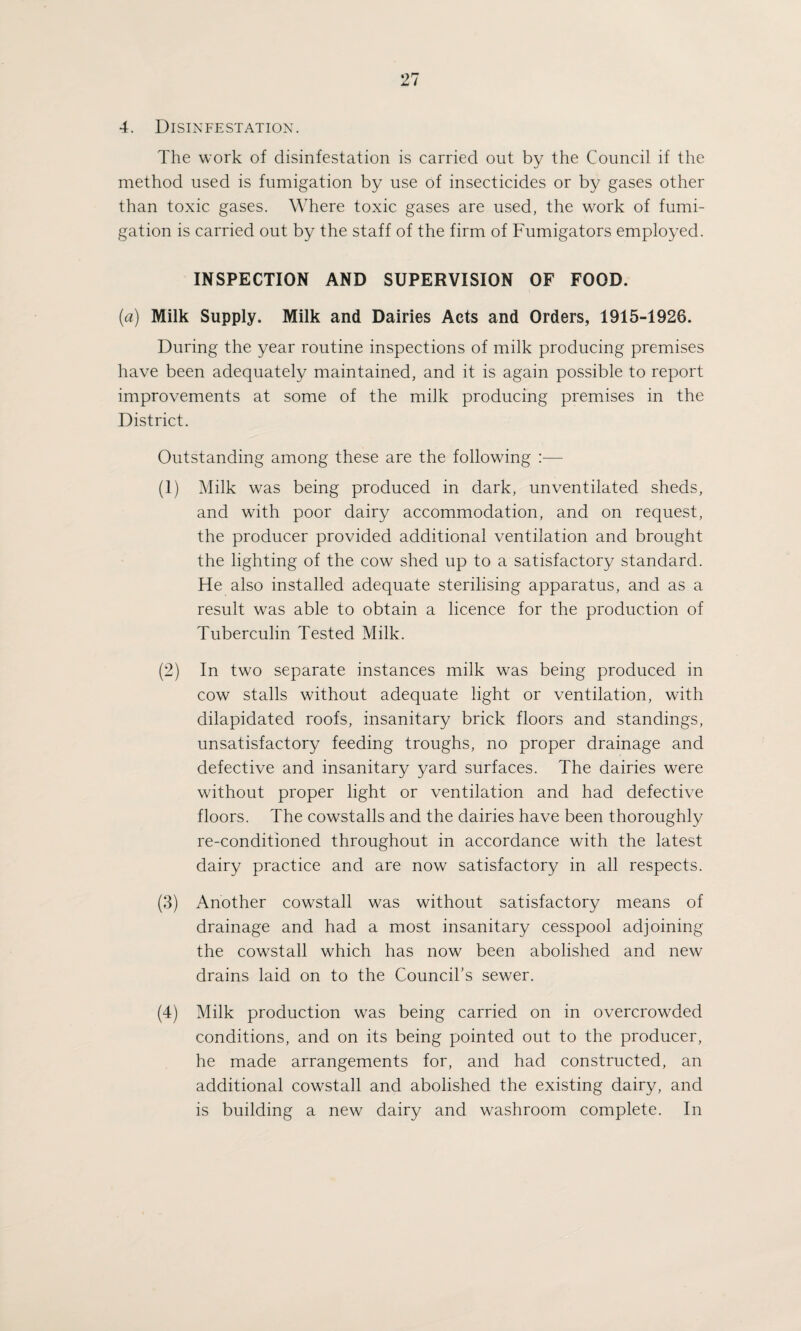4. Disinfestation. The work of disinfestation is carried out by the Council if the method used is fumigation by use of insecticides or by gases other than toxic gases. Where toxic gases are used, the work of fumi¬ gation is carried out by the staff of the firm of Fumigators employed. INSPECTION AND SUPERVISION OF FOOD. (a) Milk Supply. Milk and Dairies Acts and Orders, 1915-1926. During the year routine inspections of milk producing premises have been adequately maintained, and it is again possible to report improvements at some of the milk producing premises in the District. Outstanding among these are the following :— (1) Milk was being produced in dark, unventilated sheds, and with poor dairy accommodation, and on request, the producer provided additional ventilation and brought the lighting of the cow shed up to a satisfactory standard. He also installed adequate sterilising apparatus, and as a result was able to obtain a licence for the production of Tuberculin Tested Milk. (2) In two separate instances milk was being produced in cow stalls without adequate light or ventilation, with dilapidated roofs, insanitary brick floors and standings, unsatisfactory feeding troughs, no proper drainage and defective and insanitary yard surfaces. The dairies were without proper light or ventilation and had defective floors. The cowstalls and the dairies have been thoroughly re-conditioned throughout in accordance with the latest dairy practice and are now satisfactory in all respects. (3) Another cowstall was without satisfactory means of drainage and had a most insanitary cesspool adjoining the cowstall which has now been abolished and new drains laid on to the Council’s sewer. (4) Milk production was being carried on in overcrowded conditions, and on its being pointed out to the producer, he made arrangements for, and had constructed, an additional cowstall and abolished the existing dairy, and is building a new dairy and washroom complete. In