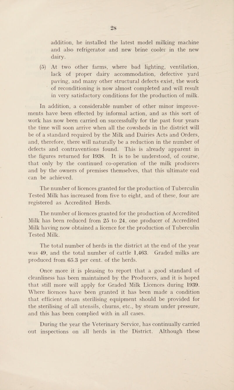 addition, he installed the latest model milking machine and also refrigerator and new brine cooler in the new dairy. (5) At two other farms, where bad lighting, ventilation, lack of proper dairy accommodation, defective yard paving, and many other structural defects exist, the work of reconditioning is now almost completed and will result in very satisfactory conditions for the production of milk. In addition, a considerable number of other minor improve¬ ments have been effected by informal action, and as this sort of work has now been carried on successfully for the past four years the time will soon arrive when all the cowsheds in the district will be of a standard required by the Milk and Dairies Acts and Orders, and, therefore, there will naturally be a reduction in the number of defects and contraventions found. This is already apparent in the figures returned for 1938. It is to be understood, of course, that only by the continued co-operation of the milk producers and by the owners of premises themselves, that this ultimate end can be achieved. The number of licences granted for the production of Tuberculin Tested Milk has increased from five to eight, and of these, four are registered as Accredited Herds. The number of licences granted for the production of Accredited Milk has been reduced from 25 to 24, one producer of Accredited Milk having now obtained a licence for the production of Tuberculin Tested Milk. The total number of herds in the district at the end of the year was 49, and the total number of cattle 1,463. Graded milks are produced from 65.3 per cent, of the herds. Once more it is pleasing to report that a good standard of cleanliness has been maintained by the Producers, and it is hoped that still more will apply for Graded Milk Licences during 1939. Where licences have been granted it has been made a condition that efficient steam sterilising equipment should be provided for the sterilising of all utensils, churns, etc., by steam under pressure, and this has been complied with in all cases. During the year the Veterinary Service, has continually carried out inspections on all herds in the District. Although these