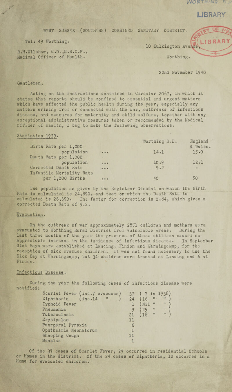 VsJOKTHINQ ^ ^ LIBRARY mST SUSSEX (SOUTI-r,RN) Tel; 49 V/orthing. R ,H .V7ilshaw, L .D . ,M .R. G .P., Medical Officer of Health. 22nd November 1940 COMBINED SANITARY DISTRICT. 10 Bulkington Ave y/orthing. Gentlemen, Acting on the instructions contained in Circular 2067j in which it states that reports should be confined to essential and urgent matters which have affected the public health during the year, especially any matters arising from or connected with the war, outbreaks of infectious disease, and measures for maternity exceptional administrative measures Officer of Health, I beg to make the Statistics 1939* Birth Rate per 1,000 population ... Death Hate per 1,000 population ... Corrected Death Rate ... Infantile Mortality Rate per 1,000 Births ... and child welfare, together vifith any taken or recommended by the Medical following observations. Worthing R.D. England & V/ales. 14.1 15.0 10.9 12.1 9.2 - 40 50 The population as given by the Registrar General on which the Birth Rate is calculated is 24,890, and that on which the Death Rate is calculated is 26,650. The factor for correction is 0.84, which gives a corrected Death Rate of 9«2. Evacuation. On the outbreak of war approximately 2851 children and mothirs were evacuated to Viforthing Rural District from vulnerable areas. During the last three months of the year the presence of these children caused no appreciable increase in the incidence of infectious disease. In September Sick Bays were established at Lancing, Findon and y/arningcamp, for the rece-ption of sick evacuee children. It was not found necessary to use the Sick Bay at Warningca.mp, but 34- children were treated at Lancing and 6 at Findon. * Infectious Disease. During the year the following cases of infectious disease were notified; Scarlet Fever (inG.7 evacuees) 37 ( 7 in 1938) Diphtheria (inc.l4  ) 24 (16 If •' ) Typhoid Fever 1 (Nil If ” ) Pneumonia 9 (25 If ” ) Tuberculosis 21 (18 II  ) Erysipelas 11 Puerperal Pyrexia 6 Ophthalmia Neonatorum 1 y/liooping Gough 11 Measles 1 Of the 37 cases of Scarlet Fever, 29 occurred in residential Schools or Homes in the district. Of the 24 cases of Diphtheria, 12 occurred in a Horae for evacuated children.