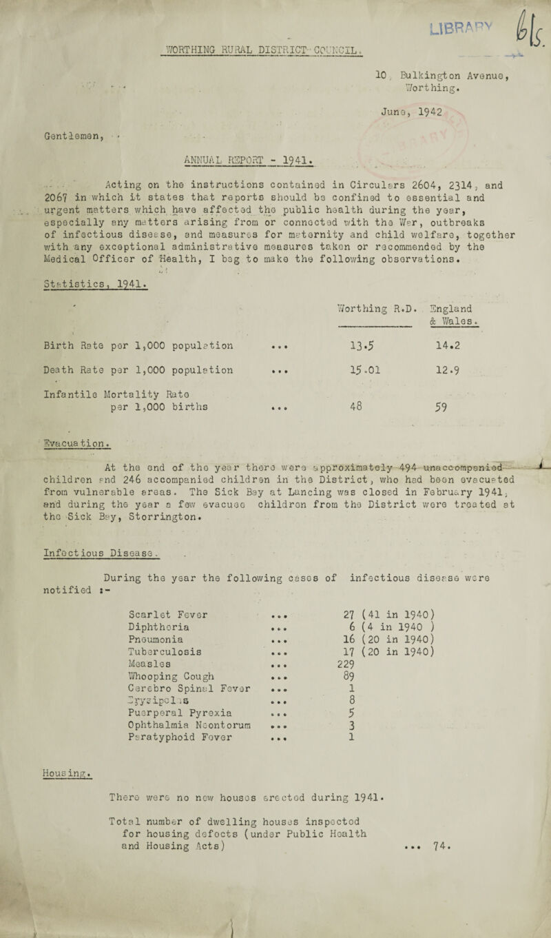 WORTHING RURAL DISTRICT- COUNCIL » LIBR¬ ARY 10; Bulkington Avenue, ” ■ * Worthing. Juno, 1942 Gentlemen, * ■ - ANNUAL REPORT - 1941. . Acting on the instructions contained in Circulars 2604, 2314, and 2067 in which it states that reports should be confined to essential and urgent matters which have affected the public health during the year, especially any matters arising from or connected with the War, outbreaks of infectious disease, and measures for maternity and child welfare, together with any exceptional administrative measures taken or recommended by the Medical Officer of Health, I beg to make the following observations. . f <i> • , Statistics, 1941. Worthing R.D. England & Wales. Birth Rate per 1,000 population • 0 • 13.5 14.2 Death Rate per 1,000 population • t • 15-01 12.9 Infantile Mortality per 1,000 Rato births 4 0 0 48 59 Evacuation. At the end of the year there were approximately 494 unaccompanied children and 246 accompanied children in the District, who had boon evacuated from vulnerable areas. The Sick Bay at Lancing v/as closed in February 1941, and during the year a few evacuee children from the District wore treated at the Sick Bay, Storrington. Infectious Disease. During the year the following cases of infectious disease were notified Scarlet Fever Diphtheria Pneumonia Tuberculosis Measles Whooping Cough Cerebro Spinal Fever Ipysipcl iS Puerperal Pyrexia Ophthalmia Nc-ontorum Paratyphoid Fever 27 6 16 17 229 89 1 8 5 3 1 (41 in 1940) (4 in 1940 ) (20 in 1940) (20 in 1940) Housing. There were no new houses erected during 1941. Total number of dwelling houses inspected for housing defocts (under Public Hoalth and Housing Acts) • • • 74.