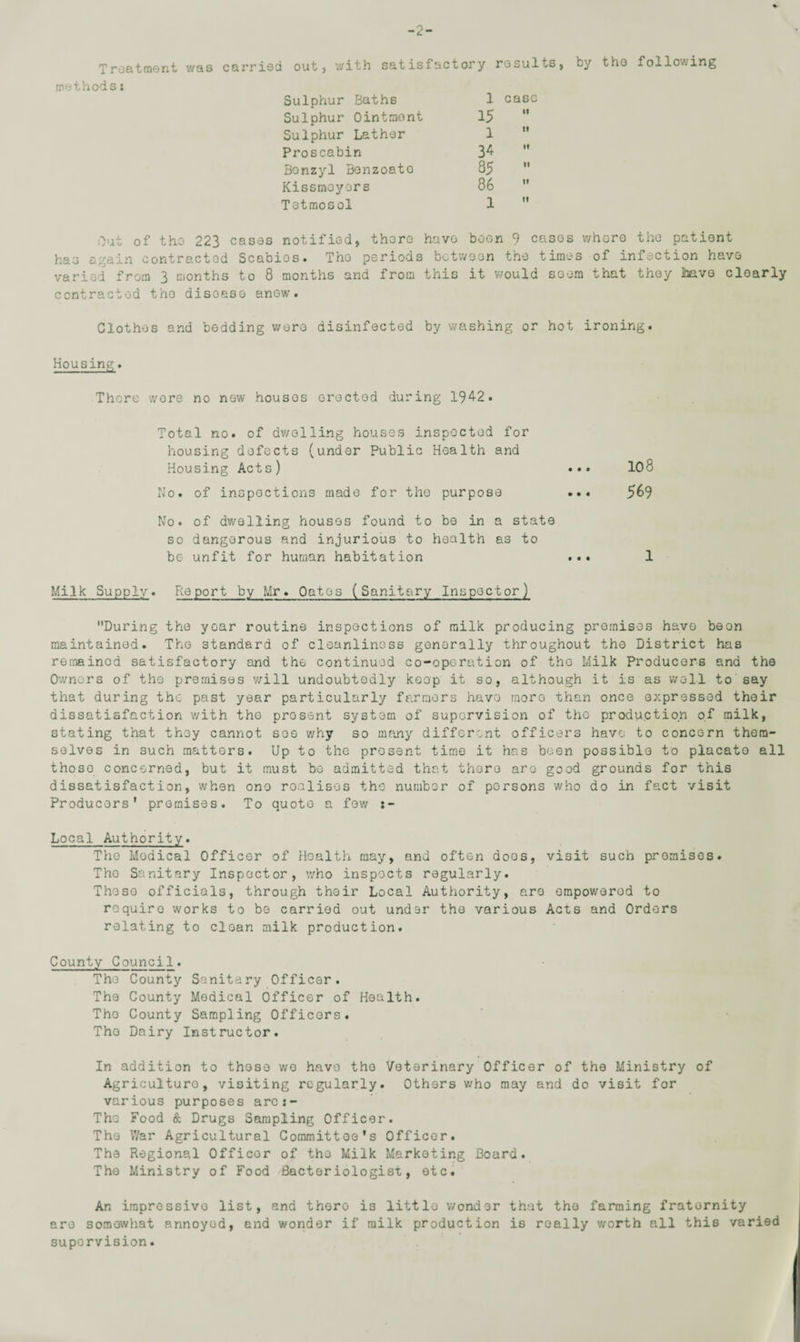 -2- Treatment was methods: carried out, with satisfactory results, Sulphur Baths 1 case Sulphur Ointmont 15  Sulphur Lather 1  Proscabin 34 ” Benzyl Bonzoato 85  Kissmoyors 86  Tetmosol 1  by the following Out of the 223 cases notified, there have boon 9 cases whore the patient has again contracted Scabios. The periods between the times of infection have varied from 3 months to 8 months and from this it would seem that they iaave clearly contracted tho disoaso anew. Clothes and bedding wore disinfected by washing or hot ironing. Housing. There wore no new houses erected during 1942. Total no. of dwelling houses inspected for housing defects (under Public Health and Housing Acts) ••• 108 No. of inspections made for the purpose ... 569 No. of dwelling houses found to be in a state so dangerous and injurious to health as to be unfit for human habitation ... 1 Milk Supply. Report by Mr. Oates (Sanitary Inspector) During the year routine inspections of milk producing premises have beon maintained. Tho standard of cleanliness generally throughout the District has remained satisfactory and the continued co-operation of tho Milk Producers and the Owners of the premises will undoubtedly keep it so, although it is as well to say that during the past year particularly farmers have more than once expressed their dissatisfaction with tho present system of supervision of the production of milk, stating that they cannot see why so many different officers have to concern them¬ selves in such matters. Up to the prosent time it has been possible to placato all thoso concerned, but it must be admitted that there are good grounds for this dissatisfaction, when one realises the number of persons who do in fact visit Producers' premises. To quote a few Local Authority. The Modical Officer of Health may, and often doos, visit such promises. Tho Sanitary Inspector, who inspects regularly. Thoso officials, through their Local Authority, are ompowerod to require works to be carried out under the various Acts and Orders relating to clean milk production. County Council. The County Sanitary Officer. The County Medical Officer of Health. Tho County Sampling Officers. Tho Dairy Instructor. In addition to those wo have tho Veterinary Officer of the Ministry of Agriculture, visiting regularly. Others who may and do visit for various purposes ares- The Food & Drugs Sampling Officer. Tho War Agricultural Committoe's Officer. The Regional Officer of tho Milk Marketing Board. The Ministry of Food Bacteriologist, etc. An impressive list, and thoro is littlo wondor that tho farming fraternity are somewhat annoyed, and wonder if milk production is really worth all this varied supervision.