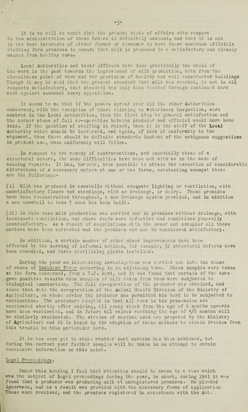 It is as well to admit that the present state of affairs with respect to the administration of those Orders is definitely unsound, and that it is not in the best interests of either farraor or consumer to have those numerous officials visiting farm premises to ensure that milk is produced in a satisfactory and cleanly manner from healthy cows. Local Authorities and their officers have done practically the whole of the work in the past towards the improvement of milk production, both from the cleanliness point of view and the provision of healthy and well constructed buildings Though it may be said that the pro sent standard that milk has reached, is not in all respects satisfactory, that standard has only been reached through continued hard work against somewhat heavy opposition. It seems to me that if the powers spread over all the other Authorities concerned, with the exception of those relating to veterinary inspection, wore contred in the Local Authorities, then the first stop to gonoral satisfaction and tho corner stone of full co-operation between producer and official would have been laid. If tho question of staffing is raised, then it is tho staff of tho Local Authority which should bo increased, and again, if lack of uniformity is tho argument, then there should be definite standards instead of the ambiguous suggestions in present use, when uniformity will follow. In respoct to the remedy of contraventions, and especially those of a structural nature, the same difficulties have been met with as in tho case of housing repairs. It has, however, been possible to obtain the execution of considerable alterations of a necessary nature at one or two farms, outstanding amongst these aro tho following$- (i) Milk was produced in cowstalls without adequate lighting or ventilation, with unsatisfactory floors and standings, with no drainage, or dairy. 'These premisos have been reconstructed throughout, a new drainage system provided, and in addition a new cowstall to take 7 cows has boon built. (ii) In this case milk production was carried out in premises without drainage, with inadequate ventilation, and where roofs wore defective and conditions generally unsatisfactory. As a result of negotiations with the owner and occupier all these matters have been corrected and the premisos can now bo considered satisfactory. In addition, a certain number of other minor improvements have boon effected by the serving of informal notices, for example, 32 structural defects have been remedied, and throe sterilising plants installed. During the year an interesting investigation was carried out into the cause of casos of Undulant Fovor occurring in an adjoining town. Chock samples wore taken at tho farm concerned, from a T.T. herd, and it was found that' certain of the cows gavo positive results when samples of milk taken from thorn woro subjected to biological examination. Tho full co-operation of the producer was obtained, and since that date tho co-operation of the Animal Health Division of the Ministry of Agriculture, on whoso advice the producer has permitted his hord to be subjected to vaccination. The procodure adopted is that all cows in his possession are vaccinatod shortly after calving, all young stock from the ago of 6 months upwards havo boon vaccinatod, and in future all calves reaching the age of 4/6 months will bo similarly vaccinatod. The strains of vaccinG used aro prepared by the Ministry of Agriculture and it is hopod by tho adoption of those methods to obtain freedom from this trouble in this particular hord. It is too soon yet to state whether such success has boon achioved, but during the current year further samples will be taken in an attempt to obtain conclusive information on this point. Legal Proceedings. Under this heading I fool that attention should bo drawn to a case which was the subject of legal proceedings during tho year, in short, during 1941 it was found that a producer was producing milk at unregistered promises. Ho pleaded ignorance, and as a result was provided with tho nocossary forms of application. Those wore received, and tho premises registered in accordance with the Act.