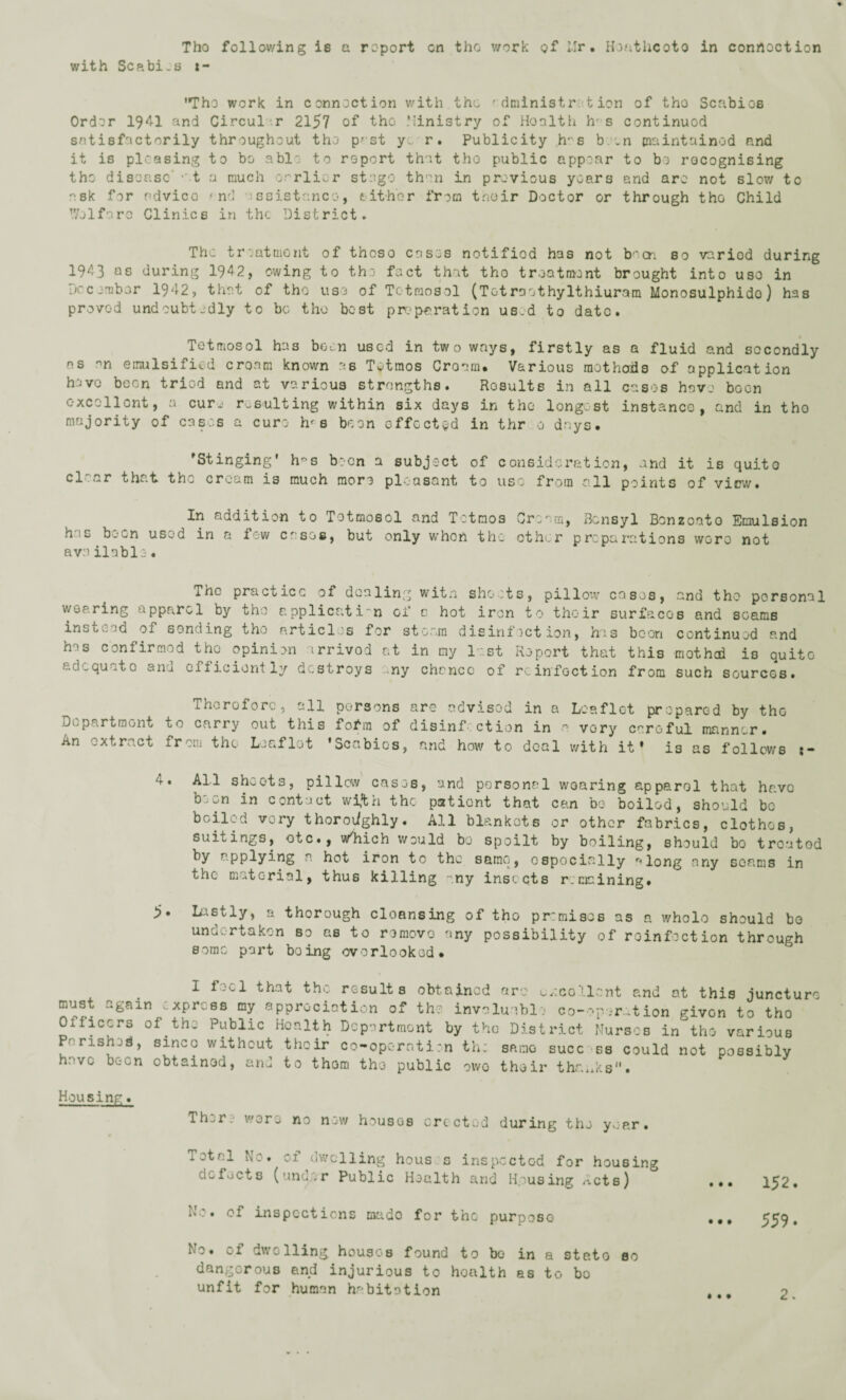 Tho following is a report on the work of Mr. Heathcoto in conrtoction with Scabi.s t~ Tho work in connection with the f dniinistr t ion of tho Scabios Order 1941 and Circular 2157 of tho Ministry of Honlth h- s continuod satisfactorily throughout tho p-st ye r. Publicity h-s boon maintained and it is pleasing to bo able to report that tho public appear to bo recognising tho disease' -et a much earlier stage than in previous years and are not slow to ask for ndvico and ssistanco, either from tnoir Doctor or through the Child V/elfaro Clinics in the District. The treatment of those cases notifiod has not been so varied during 1943 as during 1942, owing to tho fact that tho treatment brought into uso in December 1942, that of tho uso of Totmosol (Tetraethylthiuram Monosulphido) has proved undoubtedly to be tho best preparation used to date. Totmosol has boon used in two ways, firstly as a fluid and secondly os on emulsified cream known as Totmos Cream. Various methods of application have boon tried and at various strengths. Results in all cases have boon excollont, a cure resulting within six days in tho longest instance, and in tho majority of cases a cure hr s been effected in thr 0 days. ’Stinging' h°s been a subject of consideration, and it is quito cl'.ar that the cream is much more pleasant to uso from all points of view. In addition to Totmosol and Tetmos Cream, Bensyl Bonzoato Emulsion n,c b.~n used in a few cases, but only when the other preparations wore not available. The practice of dealing witn shoots, pillow cases, and tho personal wearing appp^rcl by tho a. pplicatin of c. hot iron to their surfaces and seams insui. sd of sending tho articles for steam disinfection, his boon continued and has confirmed the opinion irrivod at in my last Report that this mothed is quito aj.quote anu efficiently destroys ny chance of reinfection from such sources. Therefore, all persons are advised in a Leaflet prepared by the Department to carry out this folhn of disinfection in a vory careful manner. An extract from the Leaflet ’Scabies, and how to deal with it' is as follows :- 4. All sheets, pillow cases, and personal wearing apparel that have been in contact wi*th the patient that can be boiled, should be boiled very thoroughly. All blankots or other fabrics, clothes, suitings, otc., w'hich would bo spoilt by boiling, should bo treated by applying a. hot iron to the same, ospociolly along any seams in the material, thus killing -.ny insects remaining. 5« Lastly, a thorough cleansing of tho premises as a whole should bo undertaken so as to removo any possibility of reinfection through some part boing overlooked. I feel that the results obtained are u/.collcnt and at this junctu; must again express my appreciation of the invaluable co-op .-ration given to tho Oifleers of the Public Health Deportment by tho District Nutscb in'tho various P- rished, sinco without their co-operation th; same succ ss could not possibly hove b^-cn obtained, and to thorn the public owe their thanks• Housing. ThvT:' wore no new houses erected during the year. Total No. of dwelling hous s inspected for housing defects (under Public Health and Housing Acts) No. of inspections mado for the purpose No. of dwelling houses found to bo in a steto so dangeroub and injurious to hoalth as to bo unfit for human habitation ... 152. • • • 559.