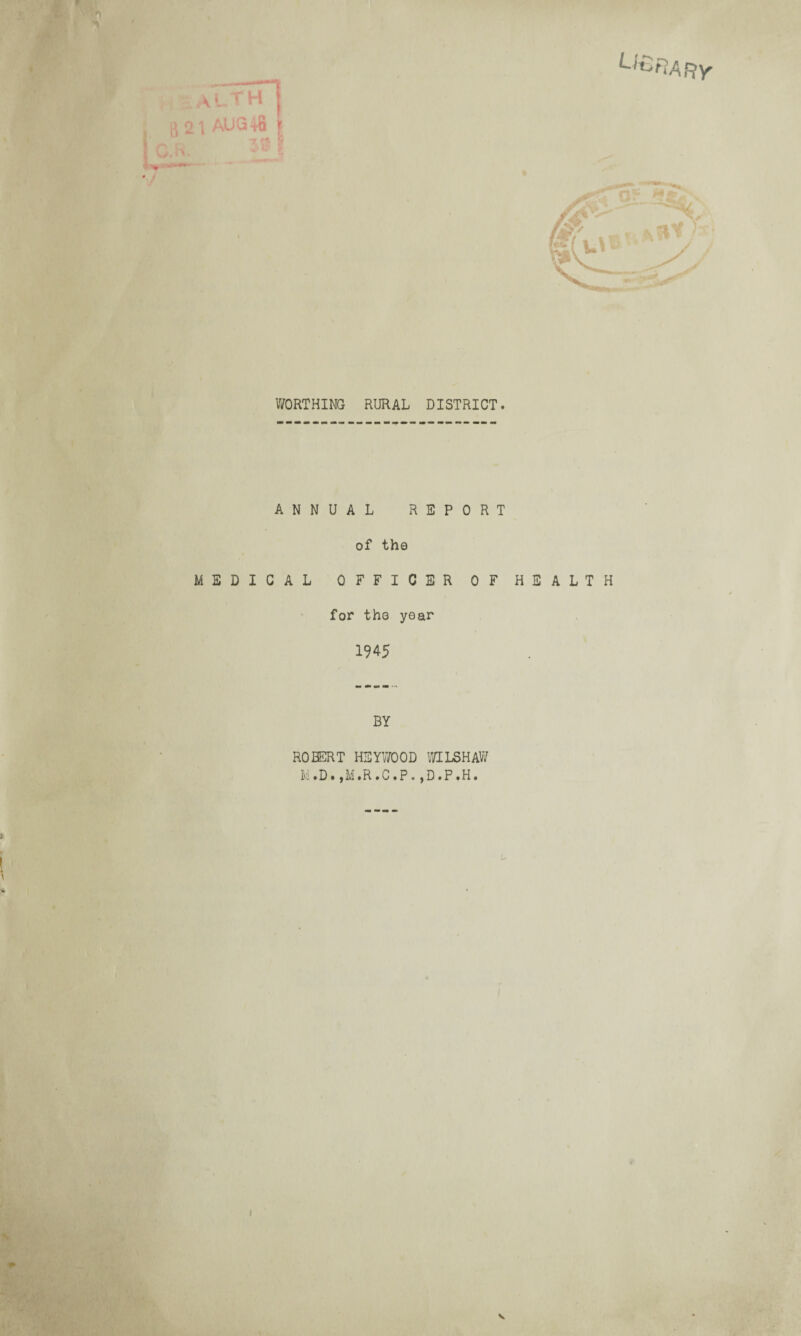 \a aLTH g 21 AUG t8 J O.R. ^ ' U&RAfty WORTHING RURAL DISTRICT. ANNUAL REPORT of the MEDICAL OFFICER OF HEALTH for the year 1945 ' \ BY ROBERT HSYWOOD WILSHAW Ivi.D. ,M.R.C.P. ,D.P.H. I [ V
