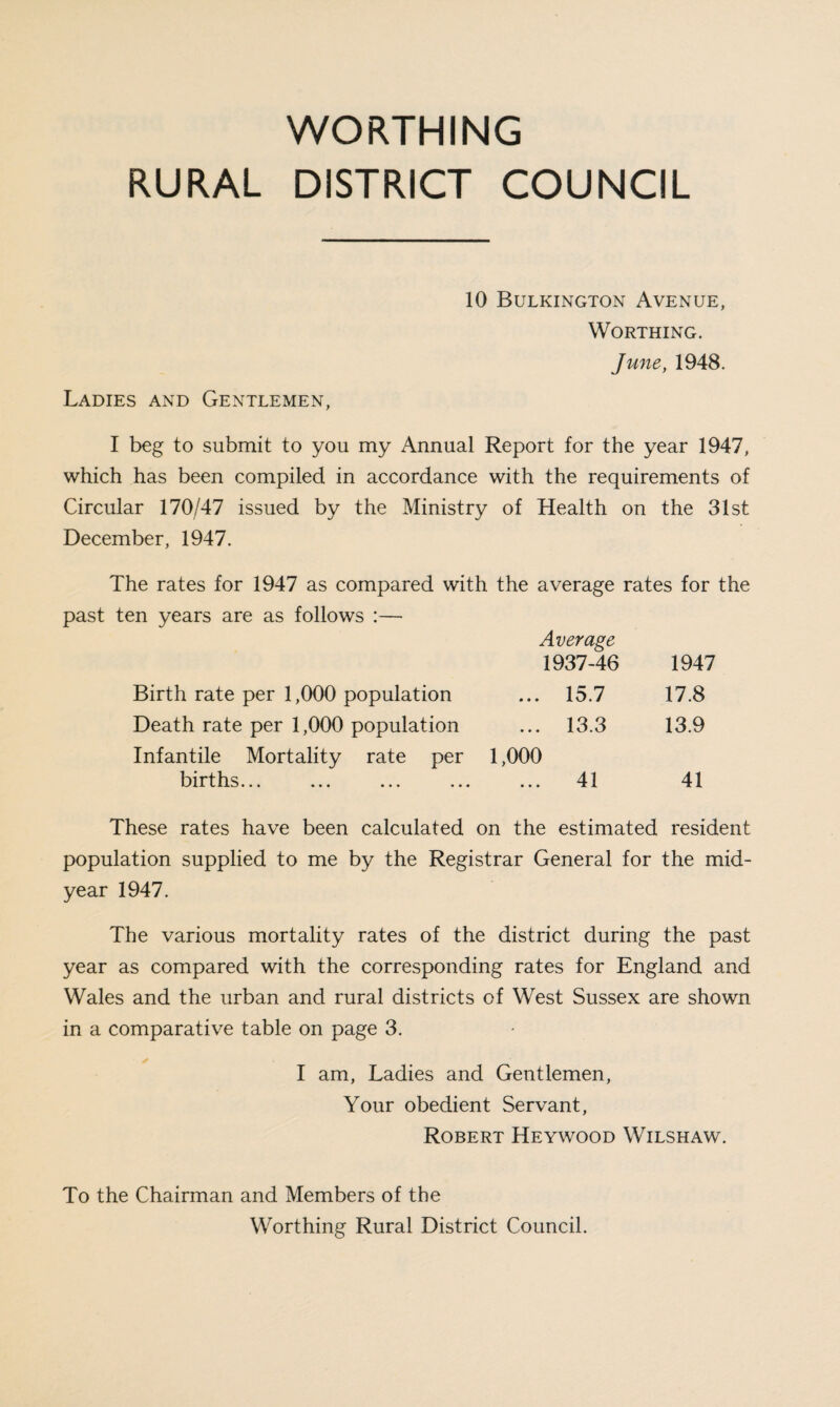 WORTHING RURAL DISTRICT COUNCIL Ladies and Gentlemen, 10 Bulkington Avenue, Worthing. Jmte, 1948. I beg to submit to you my Annual Report for the year 1947, which has been compiled in accordance with the requirements of Circular 170/47 issued by the Ministry of Health on the 31st December, 1947. The rates for 1947 as compared with the average rates for the past ten years are as follows :— Average 1937-46 1947 Birth rate per 1,000 population ... 15.7 17.8 Death rate per 1,000 population ... 13.3 13.9 Infantile Mortality rate per 1,000 births... ... ... ... ... 41 41 These rates have been calculated on the estimated resident population supplied to me by the Registrar General for the mid¬ year 1947. The various mortality rates of the district during the past year as compared with the corresponding rates for England and Wales and the urban and rural districts of West Sussex are shown in a comparative table on page 3. I am, Ladies and Gentlemen, Your obedient Servant, Robert Heywood Wilshaw. To the Chairman and Members of the Worthing Rural District Council.