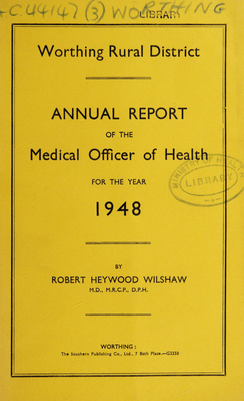 Worthing Rural District ANNUAL REPORT OF THE Medical Officer of Health FOR THE YEAR 1948 BY ROBERT HEYWOOD WILSHAW M.D., M.R.C.P., D.P.H. WORTHING : The Southern Publishing Co., Ltd., 7 Bath Place.—G2233