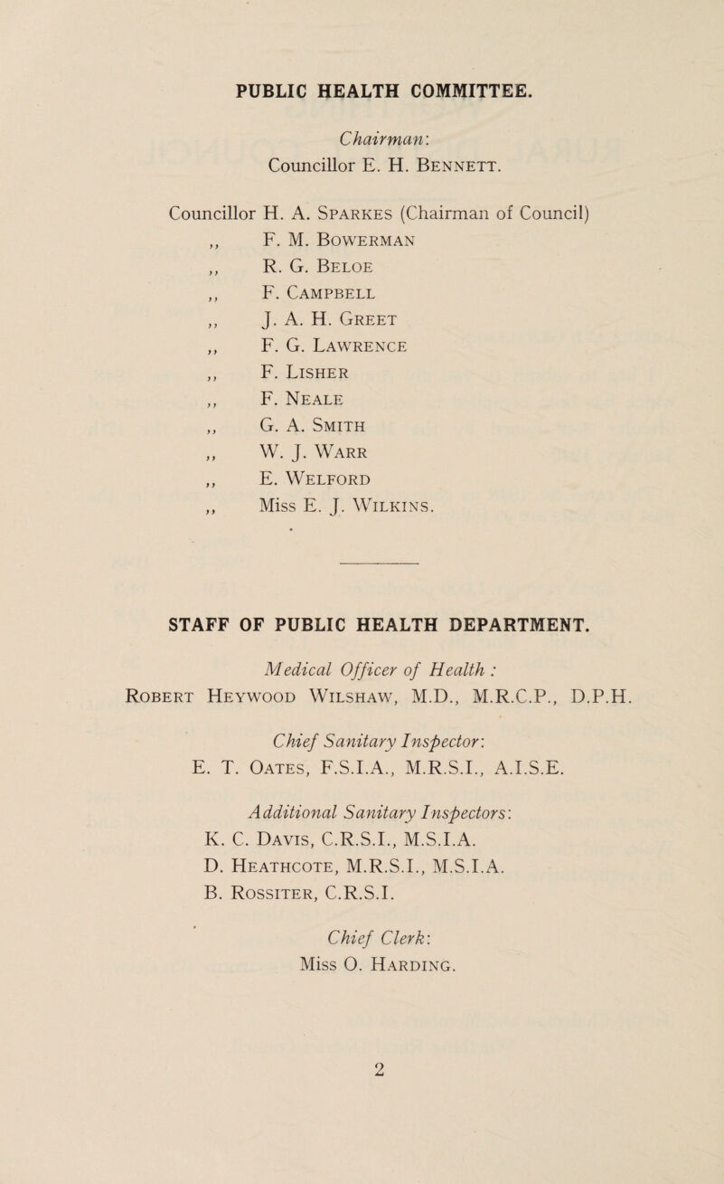 PUBLIC HEALTH COMMITTEE. Chairman: Councillor E. H. Bennett. Councillor H. A. Sparkes (Chairman of Council) ,, F. M. Bowerman ,, R. G. Beloe ,, F. Campbell ,, J. A. H. Greet ,, F. G. Lawrence ,, F. Lisher ,, F. Neale ,, G. A. Smith „ W. J. Warr ,, E. Welford ,, Miss E. J. Wilkins. STAFF OF PUBLIC HEALTH DEPARTMENT. Medical Officer of Health : Robert Heywood Wilshaw, M.D., M.R.C.P., D.P.H. Chief Sanitary Inspector: E. T. Oates, F.S.I.A., M.R.S.F, A.I.S.F. Additional Sanitary Inspectors: K. C. Davis, C.R.S.F, M.S.FA. D. Heathcote, M.R.S.F, M.S.I.A. B. Rossiter, C.R.S.F Chief Clerk: Miss O. Harding.
