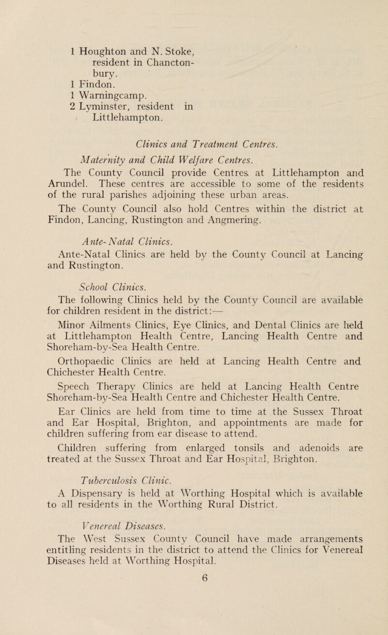 1 Houghton and N. Stoke, resident in Chancton- bury. 1 Findon. 1 Warningcamp. 2 Lyminster, resident in Littlehampton. Clinics and Treatment Centres. Maternity and Child Welfare Centres. The County Council provide Centres, at Littlehampton and Arundel. These centres are accessible to some of the residents of the rural parishes adjoining these urban areas. The County Council also hold Centres within the district at Findon, Lancing, Rustington and Angmering. A nte- Natal Clinics. Ante-Natal Clinics are held by the County Council at Lancing and Rustington. School Clinics. The following Clinics held by the County Council are available for children resident in the district:— Minor Ailments Clinics, Eye Clinics, and Dental Clinics are held at Littlehampton Health Centre, Lancing Health Centre and Shoreham-by-Sea Health Centre. Orthopaedic Clinics are held at Lancing Health Centre and Chichester Health Centre. Speech Therapy Clinics are held at Lancing Health Centre Shoreham-by-Sea Health Centre and Chichester Health Centre. Ear Clinics are held from time to time at the Sussex Throat and Ear Hospital, Brighton, and appointments are made for children suffering from ear disease to attend. Children suffering from enlarged tonsils and adenoids are treated at the Sussex Throat and Ear Hospital, Brighton. Tuberculosis Clinic. A Dispensary is held at Worthing Hospital which is available to all residents in the Worthing Rural District. Venereal Diseases. The West Sussex County Council have made arrangements entitling residents in the district to attend the Clinics for Venereal Diseases held at Worthing Hospital.