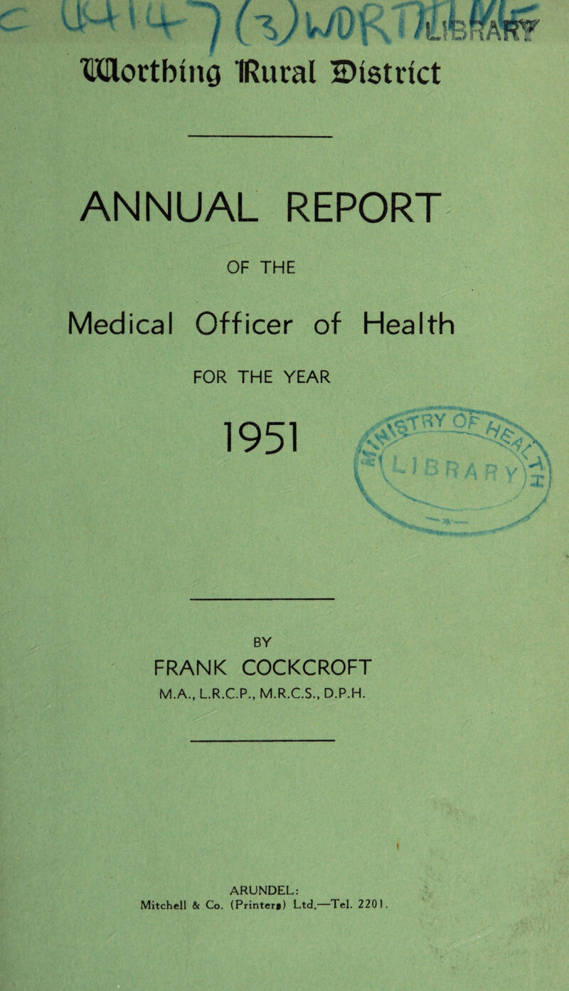 Worthing IRural ^District ANNUAL REPORT OF THE Medical Officer of Health FOR THE YEAR 1951 :  ' ' BY FRANK COCKCROFT M.A., L.R.C.P., M.R.C.S., D.P.H. * ARUNDEL: Mitchell & Co. (Printer#) Ltd.—Tel. 2201.