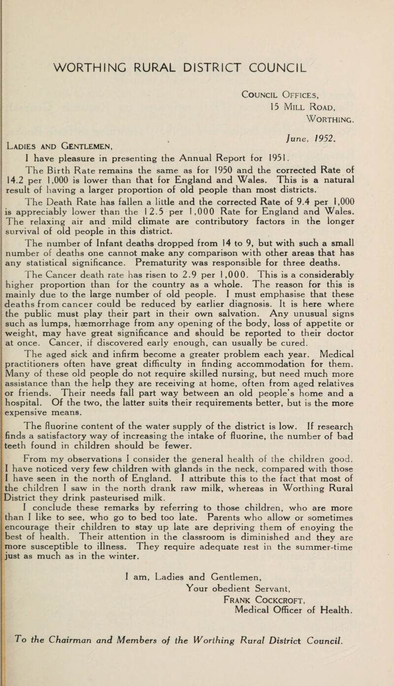 WORTHING RURAL DISTRICT COUNCIL Council Offices, 15 Mill Road, Worthing. . June, 1952. Ladies and Gentlemen, I have pleasure in presenting the Annual Report for 1951. The Birth Rate remains the same as for 1950 and the corrected Rate of 14.2 per 1,000 is lower than that for England and Wales. This is a natural result of having a larger proportion of old people than most districts. The Death Rate has fallen a little and the corrected Rate of 9.4 per 1,000 is appreciably lower than the 12.5 per 1,000 Rate for England and Wales. The relaxing air and mild climate are contributory factors in the longer survival of old people in this district. The number of Infant deaths dropped from 14 to 9, but with such a small number of deaths one cannot make any comparison with other areas that has any statistical significance. Prematurity was responsible for three deaths. The Cancer death rate has risen to 2.9 per 1 ,000. This is a considerably higher proportion than for the country as a whole. The reason for this is mainly due to the large number of old people. I must emphasise that these deaths from cancer could be reduced by earlier diagnosis. It is here where the public must play their part in their own salvation. Any unusual signs such as lumps, haemorrhage from any opening of the body, loss of appetite or weight, may have great significance and should be reported to their doctor at once. Cancer, if discovered early enough, can usually be cured. The aged sick and infirm become a greater problem each year. Medical practitioners often have great difficulty in finding accommodation for them. Many of these old people do not require skilled nursing, but need much more assistance than the help they are receiving at home, often from aged relatives or friends. Their needs fall part way between an old people’s home and a hospital. Of the two, the latter suits their requirements better, but is the more expensive means. The fluorine content of the water supply of the district is low. If research finds a satisfactory way of increasing the intake of fluorine, the number of bad teeth found in children should be fewer. From my observations I consider the general health of the children good. I have noticed very few children with glands in the neck, compared with those I have seen in the north of England. I attribute this to the fact that most of the children I saw in the north drank raw milk, whereas in Worthing Rural District they drink pasteurised milk. I conclude these remarks by referring to those children, who are more than I like to see, who go to bed too late. Parents who allow or sometimes encourage their children to stay up late are depriving them of enoying the best of health. Their attention in the classroom is diminished and they are more susceptible to illness. They require adequate rest in the summer-time just as much as in the winter. I am, Ladies and Gentlemen, Your obedient Servant, Frank Cockcroft, Medical Officer of Health. To the Chairman and Members oj the Worthing Rural District Council.