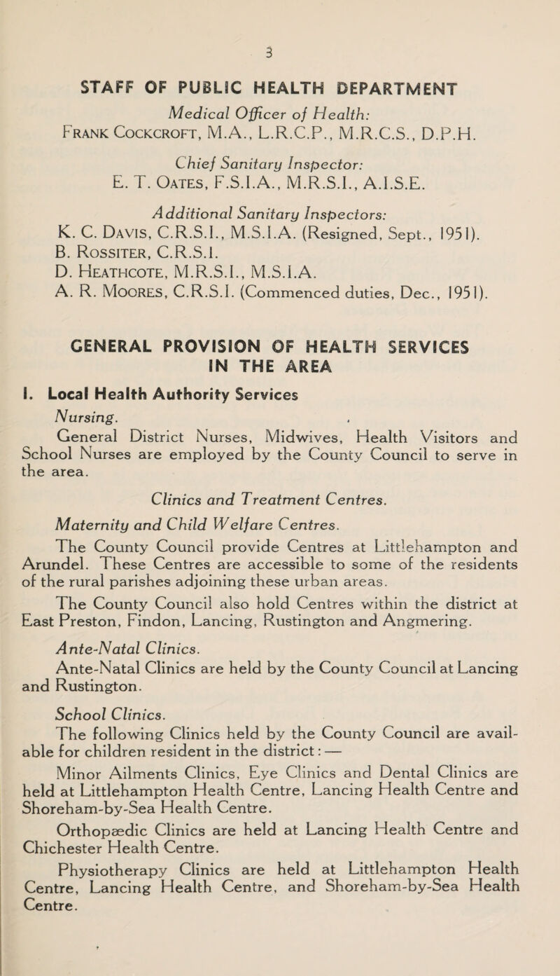 STAFF OF PUBLIC HEALTH DEPARTMENT Medical Officer of Health: Frank Cockcroft, M.A., L.R.C.P., M.R.C.S., D.P.H. Chief Sanitary Inspector: L. T. Oates, F.S.I.A., M.R.S.I., A.FS.E. Additional Sanitary Inspectors: K. C. Davis, C.R.S.I., M.S.FA. (Resigned, Sept., 1951). B. Rossiter, C.R.S.l. D. Heathcote, M.R.S.F, M.S.FA. A. R. MOORES, C.R.S.L (Commenced duties, Dec., 1951). GENERAL PROVISION OF HEALTH SERVICES IN THE AREA I. Local Health Authority Services Nursing. General District Nurses, Midwives, Health Visitors and School Nurses are employed by the County Council to serve in the area. Clinics and Treatment Centres. Maternity and Child Welfare Centres. The County Council provide Centres at Littlehampton and Arundel. These Centres are accessible to some of the residents of the rural parishes adjoining these urban areas. The County Council also hold Centres within the district at East Preston, Findon, Lancing, Rustington and Angmering. 4 Ante-Natal Clinics. Ante-Natal Clinics are held by the County Council at Lancing and Rustington. School Clinics. The following Clinics held by the County Council are avail¬ able for children resident in the district: — Minor Ailments Clinics, Eye Clinics and Dental Clinics are held at Littlehampton Health Centre, Lancing Health Centre and Shoreham-by-Sea Health Centre. Orthopaedic Clinics are held at Lancing Health Centre and Chichester Health Centre. Physiotherapy Clinics are held at Littlehampton Health Centre, Lancing Health Centre, and Shoreham-by-Sea Health Centre.