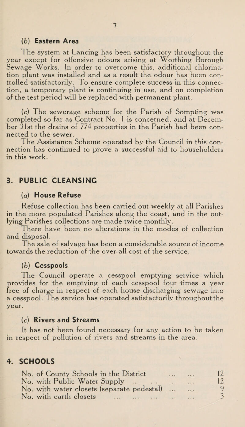 (b) Eastern Area The system at Lancing has been satisfactory throughout the year except for offensive odours arising at Worthing Borough Sewage Works. In order to overcome this, additional chlorina¬ tion plant was installed and as a result the odour has been con¬ trolled satisfactorily. To ensure complete success in this connec¬ tion, a temporary plant is continuing in use, and on completion of the test period will be replaced with permanent plant. (c) The sewerage scheme for the Parish of Sompting was completed so far as Contract No. 1 is concerned, and at Decem¬ ber 31st the drains of 774 properties in the Parish had been con¬ nected to the sewer. The Assistance Scheme operated by the Council in this con¬ nection has continued to prove a successful aid to householders in this work. 3. PUBLIC CLEANSING (a) House Refuse Refuse collection has been carried out weekly at all Parishes in the more populated Parishes along the coast, and in the out¬ lying Parishes collections are made twice monthly. There have been no alterations in the modes of collection and disposal. The sale of salvage has been a considerable source of income towards the reduction of the over-all cost of the service. (b) Cesspools The Council operate a cesspool emptying service which provides for the emptying of each cesspool four times a year free of charge in respect of each house discharging sewage into a cesspool. The service has operated satisfactorily throughout the year. (c) Rivers and Streams It has not been found necessary for any action to be taken in respect of pollution of rivers and streams in the area. 4. SCHOOLS No. of County Schools in the District . 12 No. with Public Water Supply . 12 No. with water closets (separate pedestal) . 9 No. with earth closets . 3