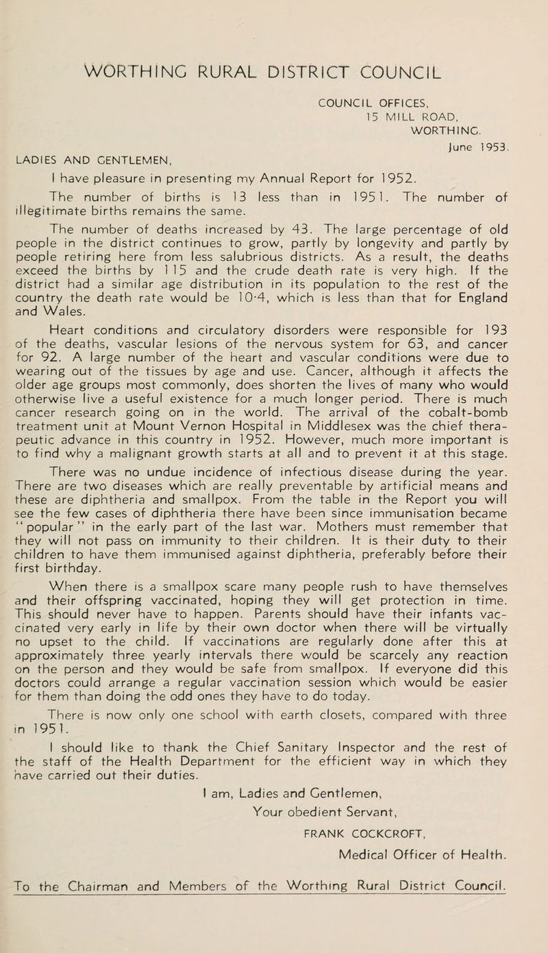 WORTHING RURAL DISTRICT COUNCIL COUNCIL OFFICES, 15 MILL ROAD, WORTHING. june 1953. LADIES AND GENTLEMEN, I have pleasure in presenting my Annual Report for 1952. The number of births is 13 less than in 1951. The number of illegitimate births remains the same. The number of deaths increased by 43. The large percentage of old people in the district continues to grow, partly by longevity and partly by people retiring here from less salubrious districts. As a result, the deaths exceed the births by 115 and the crude death rate is very high. If the district had a similar age distribution in its population to the rest of the country the death rate would be 10-4, which is less than that for England and Wales. Heart conditions and circulatory disorders were responsible for 193 of the deaths, vascular lesions of the nervous system for 63, and cancer for 92. A large number of the heart and vascular conditions were due to wearing out of the tissues by age and use. Cancer, although it affects the older age groups most commonly, does shorten the lives of many who would otherwise live a useful existence for a much longer period. There is much cancer research going on in the world. The arrival of the cobalt-bomb treatment unit at Mount Vernon Hospital in Middlesex was the chief thera¬ peutic advance in this country in 1952. However, much more important is to find why a malignant growth starts at all and to prevent it at this stage. There was no undue incidence of infectious disease during the year. There are two diseases which are really preventable by artificial means and these are diphtheria and smallpox. From the table in the Report you will see the few cases of diphtheria there have been since immunisation became “popular” in the early part of the last war. Mothers must remember that they will not pass on immunity to their children. It is their duty to their children to have them immunised against diphtheria, preferably before their first birthday. When there is a smallpox scare many people rush to have themselves and their offspring vaccinated, hoping they will get protection in time. This should never have to happen. Parents should have their infants vac¬ cinated very early in life by their own doctor when there will be virtually no upset to the child. If vaccinations are regularly done after this at approximately three yearly intervals there would be scarcely any reaction on the person and they would be safe from smallpox. If everyone did this doctors could arrange a regular vaccination session which would be easier for them than doing the odd ones they have to do today. There is now only one school with earth closets, compared with three in 1951. I should like to thank the Chief Sanitary Inspector and the rest of the staff of the Health Department for the efficient way in which they have carried out their duties. I am, Ladies and Gentlemen, Your obedient Servant, FRANK COCKCROFT, Medical Officer of Health. To the Chairman and Members of the Worthing Rural District Council.