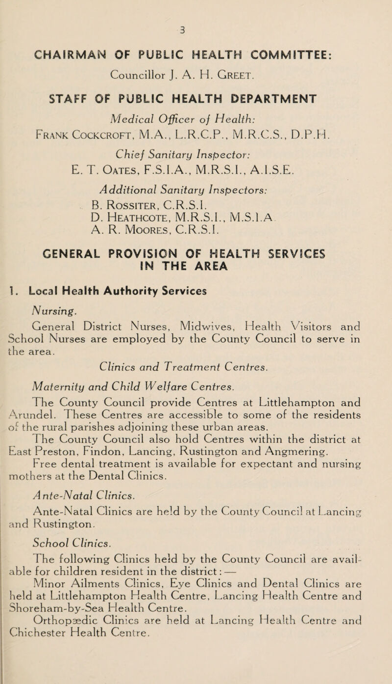 CHAIRMAN OF PUBLIC HEALTH COMMITTEE: Councillor J. A. H. GREET. STAFF OF PUBLIC HEALTH DEPARTMENT Medical Officer of Health: Frank Cockcroft, M.A., L.R.C.P., M.R.C.S., D.P.H. Chief Sanitary Inspector: E. T. Oates, F.S.I.A., M.R.S.I., A.l.S.E. Additional Sanitary Inspectors: B. Rossiter, C.R.S.I. D. Heathcote, M.R.S.I., M.S.l.A A. R. Moores, C.R.S.I. GENERAL PROVISION OF HEALTH SERVICES IN THE AREA 1. Local Health Authority Services Nursing. General District Nurses, Midwives, Health Visitors and School Nurses are employed by the County Council to serve in the area. Clinics and Treatment Centres. Maternity and Child Welfare Centres. The County Council provide Centres at Littlehampton and Arundel. These Centres are accessible to some of the residents of the rural parishes adjoining these urban areas. The County Council also hold Centres within the district at East Preston, Findon, Lancing, Rustington and Angmering. Free dental treatment is available for expectant and nursing mothers at the Dental Clinics. Ante-Natal Clinics. Ante-Natal Clinics are held by the County Council at Lancing and Rustington. School Clinics. The following Clinics held by the County Council are avail¬ able for children resident in the district: — Minor Ailments Clinics, Eye Clinics and Dental Clinics are held at Littlehampton Health Centre, Lancing Health Centre and Shoreham-by-Sea Health Centre. Orthopaedic Clinics are held at Lancing Health Centre and Chichester Health Centre.