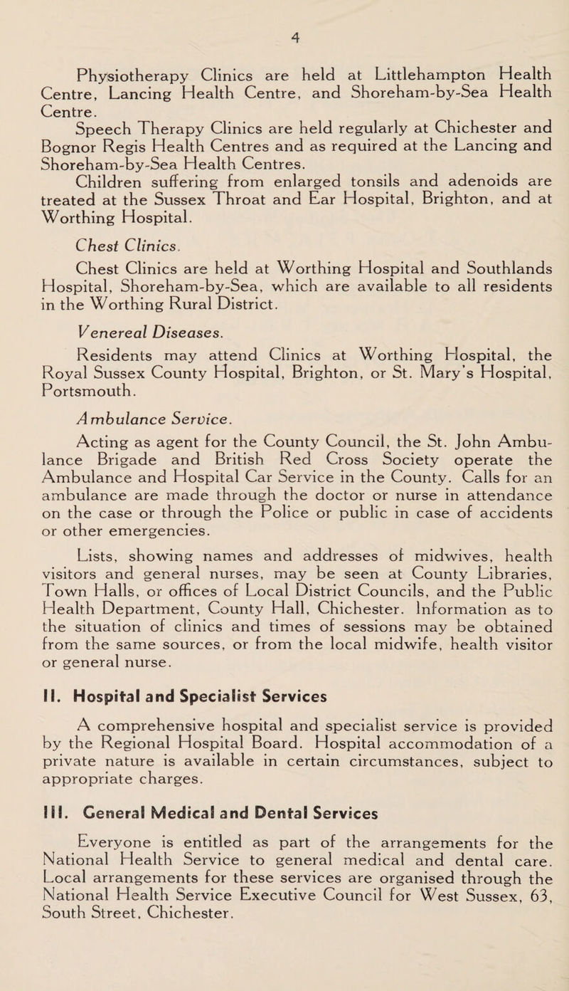 Physiotherapy Clinics are held at Littlehampton Health Centre, Lancing Health Centre, and Shoreham-by-Sea Health Centre. Speech Therapy Clinics are held regularly at Chichester and Bognor Regis Health Centres and as required at the Lancing and Shoreham-by-Sea Health Centres. Children suffering from enlarged tonsils and adenoids are treated at the Sussex Throat and Ear Hospital, Brighton, and at Worthing Hospital. Chest Clinics. Chest Clinics are held at Worthing Hospital and Southlands Hospital, Shoreham-by-Sea, which are available to all residents in the Worthing Rural District. Venereal Diseases. Residents may attend Clinics at Worthing Hospital, the Royal Sussex County Hospital, Brighton, or St. Mary s Hospital, Portsmouth. Ambulance Service. Acting as agent for the County Council, the St. John Ambu¬ lance Brigade and British Red Cross Society operate the Ambulance and Hospital Car Service in the County. Calls for an ambulance are made through the doctor or nurse in attendance on the case or through the Police or public in case of accidents or other emergencies. Lists, showing names and addresses of midwives, health visitors and general nurses, may be seen at County Libraries, Town Halls, or offices of Local District Councils, and the Public Health Department, County Hall, Chichester. Information as to the situation of clinics and times of sessions may be obtained from the same sources, or from the local midwife, health visitor or general nurse. !L H ospital and Specialist Services A comprehensive hospital and specialist service is provided by the Regional Hospital Board. Hospital accommodation of a private nature is available in certain circumstances, subject to appropriate charges. Ilf. General Medical and Dental Services Everyone is entitled as part of the arrangements for the National Health Service to general medical and dental care. Local arrangements for these services are organised through the National Health Service Executive Council for West Sussex, 63, South Street, Chichester.