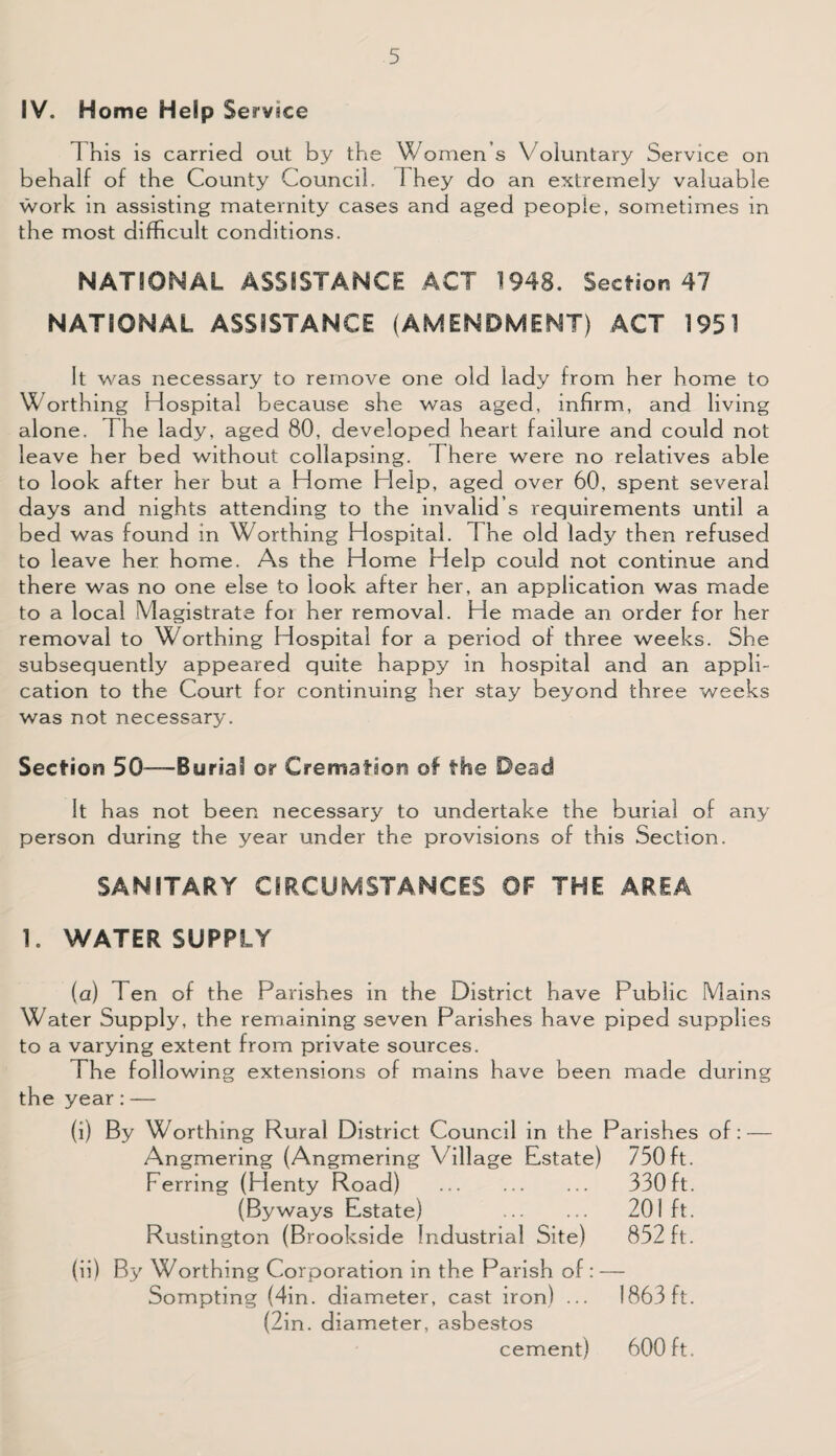 IV. Home Help Service This is carried out by the Women s Voluntary Service on behalf of the County Council. 1 hey do an extremely valuable work in assisting maternity cases and aged people, sometimes in the most difficult conditions. NATIONAL ASSISTANCE ACT 1943. Section 47 NATIONAL ASSISTANCE (AMENDMENT) ACT 1951 It was necessary to remove one old lady from her home to Worthing Hospital because she was aged, infirm, and living alone. The lady, aged 80, developed heart failure and could not leave her bed without collapsing. There were no relatives able to look after her but a Home Help, aged over 60, spent several days and nights attending to the invalid s requirements until a bed was found in Worthing Hospital. The old lady then refused to leave her home. As the Home Help could not continue and there was no one else to look after her, an application was made to a local Magistrate foi her removal. He made an order for her removal to Worthing Hospital for a period of three weeks. She subsequently appeared quite happy in hospital and an appli¬ cation to the Court for continuing her stay beyond three weeks was not necessary. Section 50—Burial or Cremation of the Dead It has not been necessary to undertake the burial of any person during the year under the provisions of this Section. SANITARY CIRCUMSTANCES OF THE AREA 1. WATER SUPPLY (a) Ten of the Parishes in the District have Public Mains Water Supply, the remaining seven Parishes have piped supplies to a varying extent from private sources. The following extensions of mains have been made during the year: — (i) By Worthing Rural District Council in the Parishes of: — Angmering (Angmering V illage Estate) 750ft. Ferring (Henty Road) . 330 ft. (Byways Estate) . 201 ft. Rustington (Brookside Industrial Site) 852 ft. (ii) By Worthing Corporation in the Parish of : — Sompting (4in. diameter, cast iron) ... 1863 ft. (2in. diameter, asbestos cement) 600 ft.