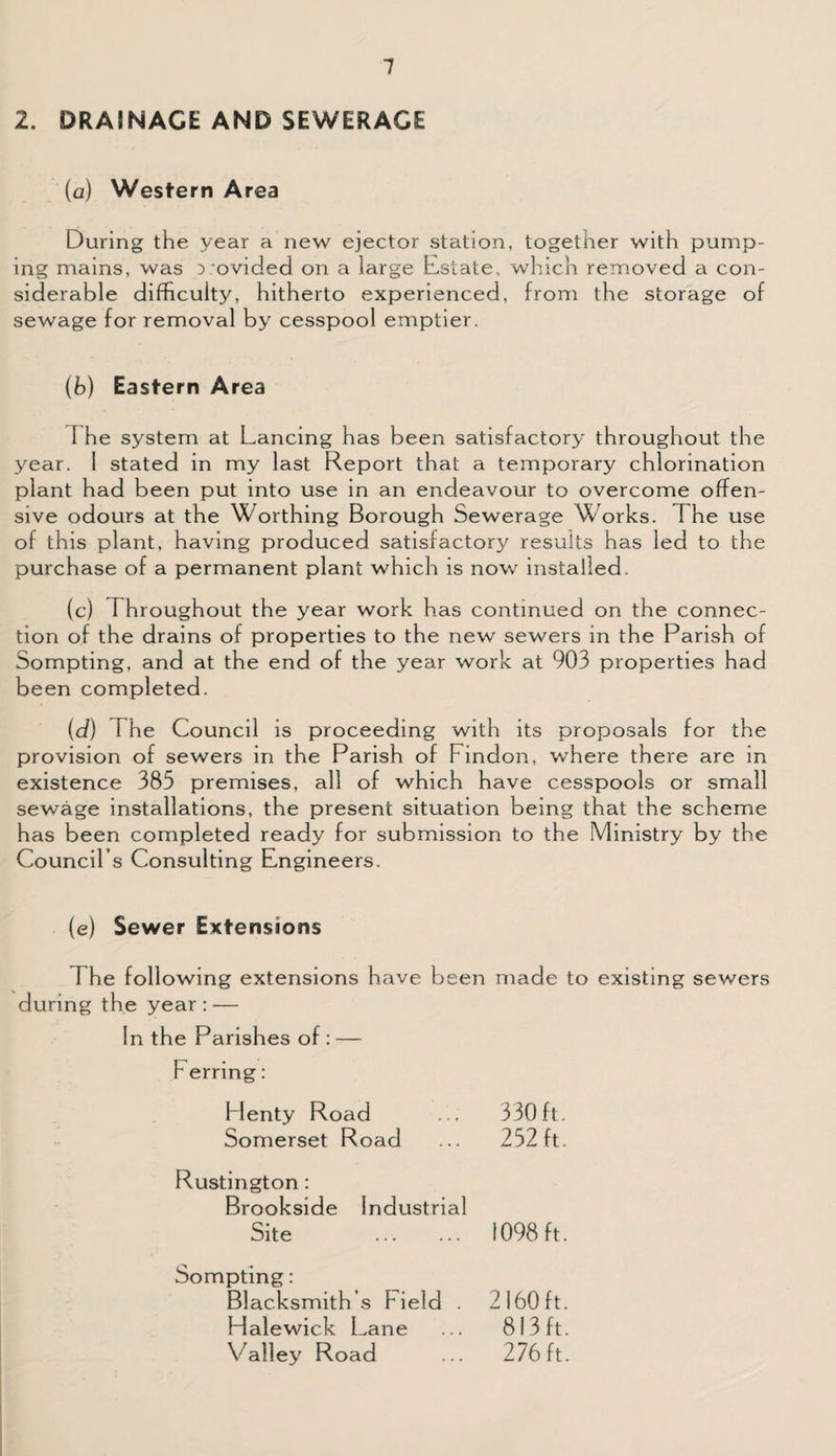 2. DRAINAGE AND SEWERAGE (a) Western Area During the year a new ejector station, together with pump¬ ing mains, was :> ovided on a large Estate, which removed a con¬ siderable difficulty, hitherto experienced, from the storage of sewage for removal by cesspool emptier. (b) Eastern Area I he system at Lancing has been satisfactory throughout the year. 1 stated in my last Report that a temporary chlorination plant had been put into use in an endeavour to overcome offen¬ sive odours at the Worthing Borough Sewerage Works. The use of this plant, having produced satisfactory results has led to the purchase of a permanent plant which is now installed. (c) Throughout the year work has continued on the connec¬ tion of the drains of properties to the new sewers in the Parish of Sompting, and at the end of the year work at 903 properties had been completed. (d) The Council is proceeding with its proposals for the provision of sewers in the Parish of Findon, where there are in existence 385 premises, all of which have cesspools or small sewage installations, the present situation being that the scheme has been completed ready for submission to the Ministry by the Council’s Consulting Engineers. (e) Sewer Extensions I he following extensions have been made to existing sewers during the year : — In the Parishes of : — Ferring: Plenty Road 330 ft. Somerset Road 252 ft. Rustington : Brookside Industrial Site . 1098 ft. Sompting: Blacksmith s Field . 2160 ft. Halewick Lane 813ft. Valley Road 276 ft.