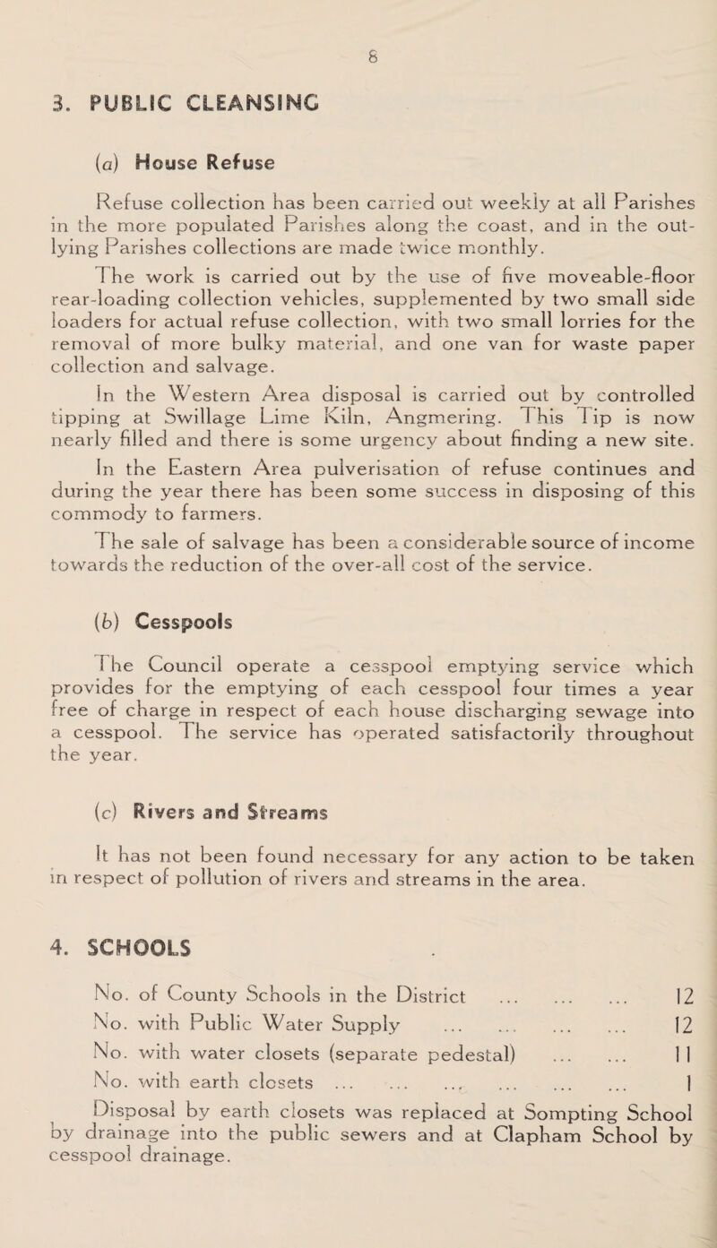 3. PUBLIC CLEANSING (a) House Refuse Refuse collection has been carried out weekly at all Parishes in the more populated Parishes along the coast, and in the out¬ lying Parishes collections are made twice monthly. 1 he work is carried out by the use of five moveable-floor rear-loading collection vehicles, supplemented by two small side loaders for actual refuse collection, with two small lorries for the removal of more bulky material, and one van for waste paper collection and salvage. In the Western Area disposal is carried out by controlled tipping at Swillage Lime Kiln, Angmering. 1 his 1 ip is now nearly filled and there is some urgency about finding a new site. In the Eastern Area pulverisation of refuse continues and during the year there has been some success in disposing of this commody to farmers. The sale of salvage has been a considerable source of income towards the reduction of the over-all cost of the service. (b) Cesspools 1 he Council operate a cesspool emptying service which provides for the emptying of each cesspool four times a year free of charge in respect of each house discharging sewage into a cesspool. The service has operated satisfactorily throughout the year. (c) Rivers arsd Streams It has not been found necessary for any action to be taken in respect of pollution of rivers and streams in the area. 4. SCHOOLS No. of County Schools in the District No. with Public Water Supply . No. with water closets (separate pedestal) No. with earth closets . 12 12 11 1 Disposal by earth closets was replaced at Sompting School by drainage into the public sewers and at Clapham School by cesspool drainage.