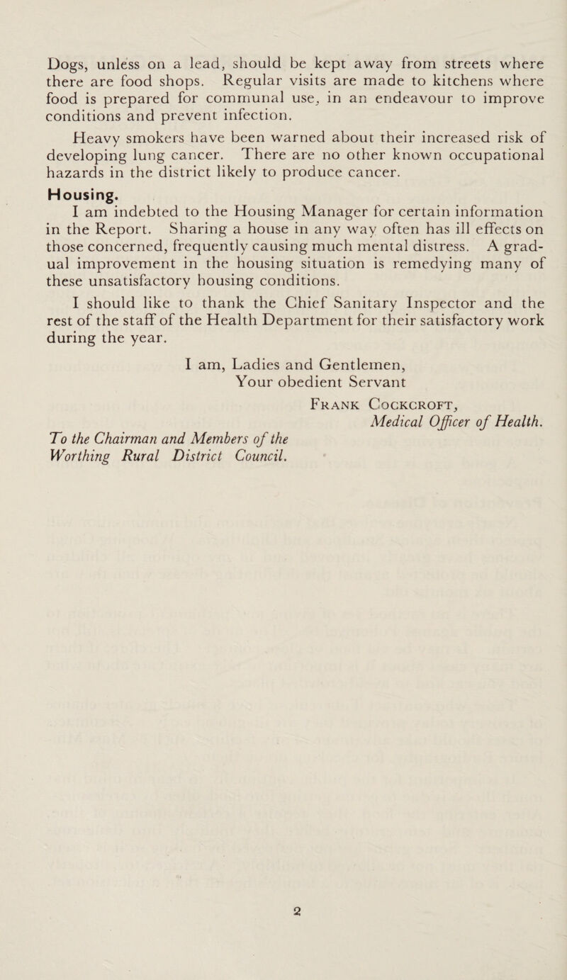 Dogs, unless on a lead, should be kept away from streets where there are food shops. Regular visits are made to kitchens where food is prepared for communal use, in an endeavour to improve conditions and prevent infection. Heavy smokers have been warned about their increased risk of developing lung cancer. There are no other known occupational hazards in the district likely to produce cancer. Housing. I am indebted to the Housing Manager for certain information in the Report. Sharing a house in any way often has ill effects on those concerned, frequently causing much mental distress. A grad¬ ual improvement in the housing situation is remedying many of these unsatisfactory housing conditions. I should like to thank the Chief Sanitary Inspector and the rest of the staff of the Health Department for their satisfactory work during the year. I am, Ladies and Gentlemen, Your obedient Servant Frank Cockcroft, Medical Officer of Health. To the Chairman and Members of the Worthing Rural District Council.