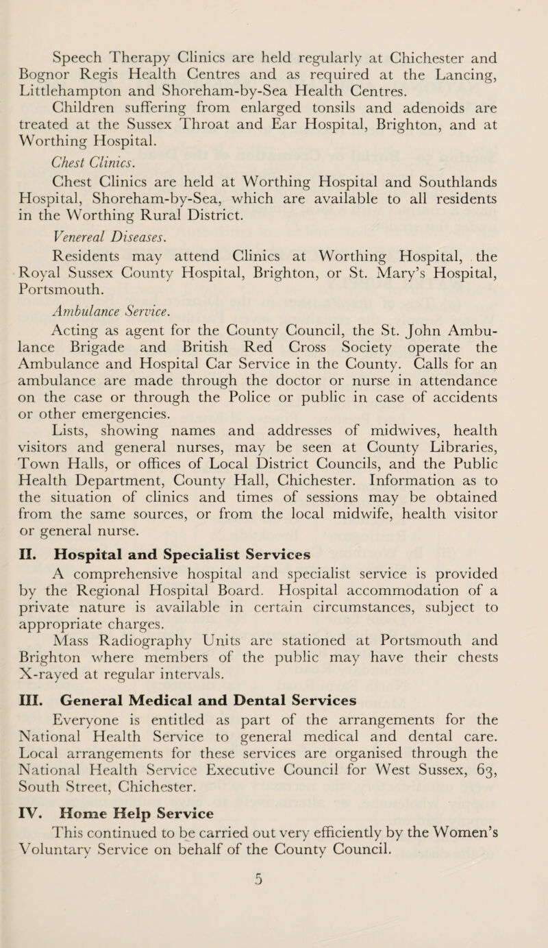 Speech Therapy Clinics are held regularly at Chichester and Bognor Regis Health Centres and as required at the Lancing, Littlehampton and Shoreham-by-Sea Health Centres. Children suffering from enlarged tonsils and adenoids are treated at the Sussex Throat and Ear Hospital, Brighton, and at Worthing Hospital. Chest Clinics. Chest Clinics are held at Worthing Hospital and Southlands Hospital, Shoreham-by-Sea, which are available to all residents in the Worthing Rural District. Venereal Diseases. Residents may attend Clinics at Worthing Hospital, the Royal Sussex County Hospital, Brighton, or St. Mary’s Hospital, Portsmouth. Ambulance Service. Acting as agent for the County Council, the St. John Ambu¬ lance Brigade and British Red Cross Society operate the Ambulance and Hospital Car Service in the County. Calls for an ambulance are made through the doctor or nurse in attendance on the case or through the Police or public in case of accidents or other emergencies. Lists, showing names and addresses of midwives, health visitors and general nurses, may be seen at County Libraries, Town Halls, or offices of Local District Councils, and the Public Health Department, County Hall, Chichester. Information as to the situation of clinics and times of sessions may be obtained from the same sources, or from the local midwife, health visitor or general nurse. II. Hospital and Specialist Services A comprehensive hospital and specialist service is provided by the Regional Hospital Board. Hospital accommodation of a private nature is available in certain circumstances, subject to appropriate charges. Mass Radiography Units are stationed at Portsmouth and Brighton where members of the public may have their chests X-rayed at regular intervals. III. General Medical and Dental Services Everyone is entitled as part of the arrangements for the National Health Service to general medical and dental care. Local arrangements for these services are organised through the National Health Service Executive Council for West Sussex, 63, South Street, Chichester. IV. Home Help Service This continued to be carried out very efficiently by the Women’s Voluntary Service on behalf of the County Council.