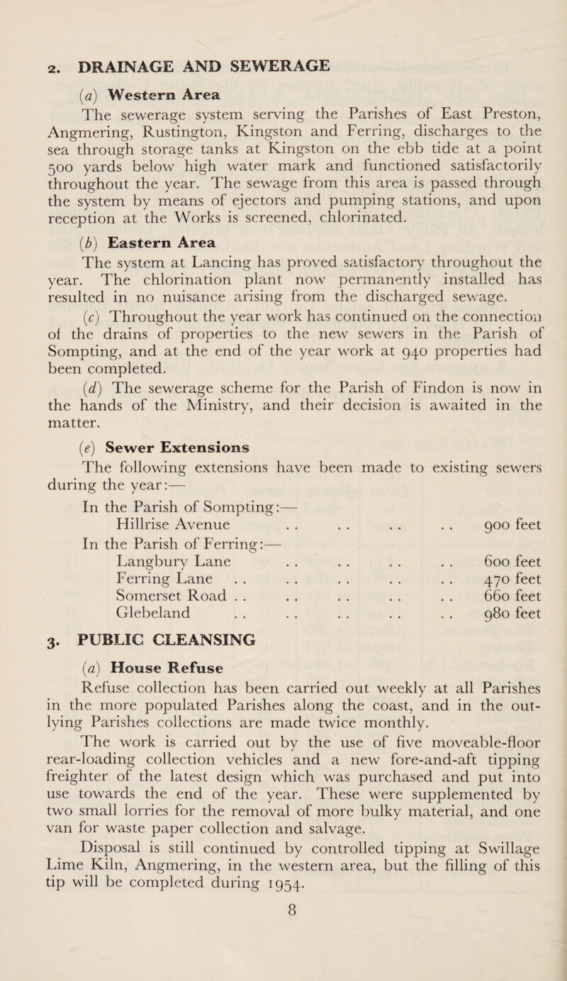 2. DRAINAGE AND SEWERAGE (a) Western Area The sewerage system serving the Parishes of East Preston, Angmering, Rustington, Kingston and Ferring, discharges to the sea through storage tanks at Kingston on the ebb tide at a point 500 yards below high water mark and functioned satisfactorily throughout the year. The sewage from this area is passed through the system by means of ejectors and pumping stations, and upon reception at the Works is screened, chlorinated. (b) Eastern Area The system at Lancing has proved satisfactory throughout the year. The chlorination plant now permanently installed has resulted in no nuisance arising from the discharged sewage. (c) Throughout the year work has continued on the connection of the drains of properties to the new sewers in the Parish of Sompting, and at the end of the year work at 940 properties had been completed. (d) The sewerage scheme for the Parish of Findon is now in the hands of the Ministry, and their decision is awaited in the matter. (e) Sewer Extensions The following extensions have been made during the year:— In the Parish of Sompting:— Hillrise Avenue In the Parish of Ferring:— Langbury Lane Ferring Lane Somerset Road Glebeland 3. PUBLIC CLEANSING (<2) House Refuse Refuse collection has been carried out weekly at all Parishes in the more populated Parishes along the coast, and in the out¬ lying Parishes collections are made twice monthly. The work is carried out by the use of five moveable-floor rear-loading collection vehicles and a new fore-and-aft tipping freighter of the latest design which was purchased and put into use towards the end of the year. These were supplemented by two small lorries for the removal of more bulky material, and one van for waste paper collection and salvage. Disposal is still continued by controlled tipping at Swillage Lime Kiln, Angmering, in the western area, but the filling of this tip will be completed during 1954. to existing sewers 900 feet 600 feet 470 feet 660 feet 980 feet