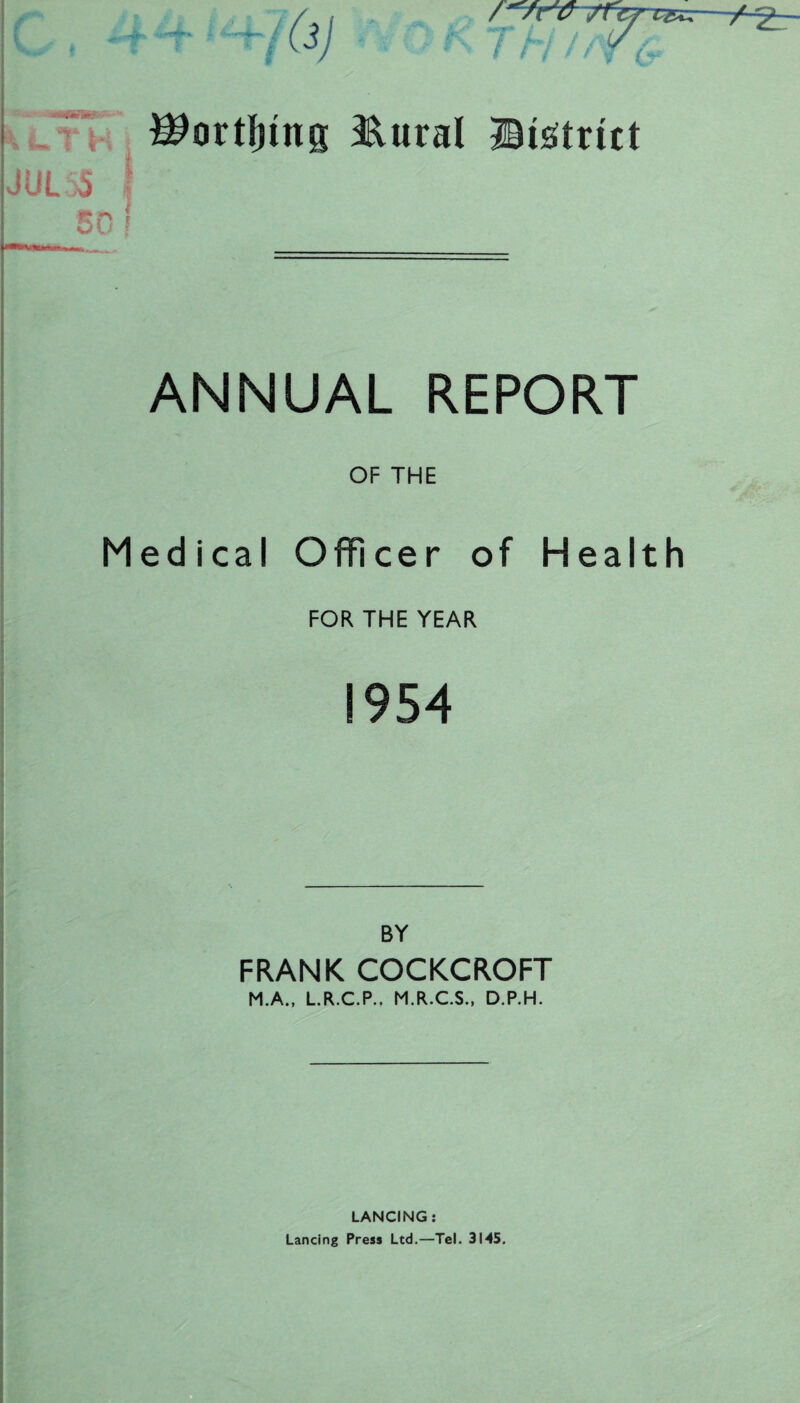 ^ortljmg 3&ural Sistritt JUL55 I 50 ! ANNUAL REPORT OF THE Medical Officer of Health FOR THE YEAR ! 954 BY FRANK COCKCROFT M.A., L.R.C.P.. M.R.C.S., D.P.H. LANCING: Lancing Press Ltd.—Tel. 3145.