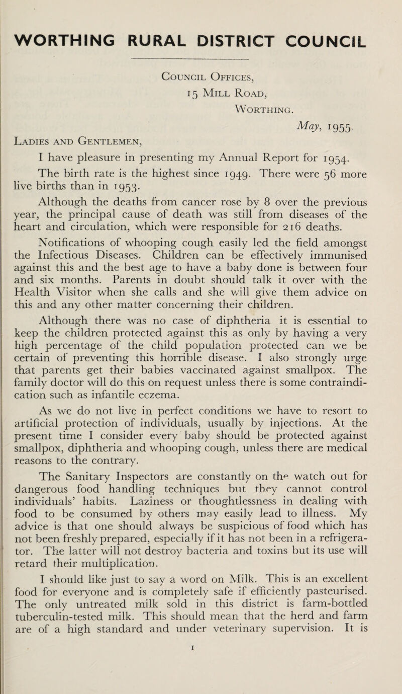 WORTHING RURAL DISTRICT COUNCIL Council Offices, 15 Mill Road, Worthing. May, 1955. Ladies and Gentlemen, I have pleasure in presenting my Annual Report for 1954. The birth rate is the highest since 1949. There were 56 more live births than in 1953. Although the deaths from cancer rose by 8 over the previous year, the principal cause of death was still from diseases of the heart and circulation, which were responsible for 216 deaths. Notifications of whooping cough easily led the field amongst the Infectious Diseases. Children can be effectively immunised against this and the best age to have a baby done is between four and six months. Parents in doubt should talk it over with the Health Visitor when she calls and she v/ill give them advice on this and any other matter concerning their children. Although there was no case of diphtheria it is essential to keep the children protected against this as only by having a very high percentage of the child population protected can we be certain of preventing this horrible disease. I also strongly urge that parents get their babies vaccinated against smallpox. The family doctor will do this on request unless there is some contraindi¬ cation such as infantile eczema. As we do not live in perfect conditions we have to resort to artificial protection of individuals, usually by injections. At the present time I consider every baby should be protected against smallpox, diphtheria and whooping cough, unless there are medical reasons to the contrary. The Sanitary Inspectors are constantly on tho watch out for dangerous food handling techniques but they cannot control individuals’ habits. Laziness or thoughtlessness in dealing with food to be consumed by others may easily lead to illness. My advice is that one should always be suspicious of food which has not been freshly prepared, especiahy if it has not been in a refrigera¬ tor. The latter will not destroy bacteria and toxins but its use will retard their multiplication. I should like just to say a word on Milk. This is an excellent food for everyone and is completely safe if efficiently pasteurised. The only untreated milk sold in this district is farm-bottled tuberculin-tested milk. This should mean that the herd and farm are of a high standard and under veterinary supervision. It is
