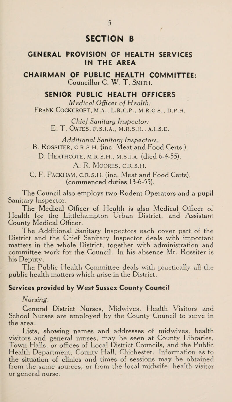SECTION B GENERAL PROVISION OF HEALTH SERVICES IN THE AREA CHAIRMAN OF PUBLIC HEALTH COMMITTEE: Councillor C. W. T. SMITH. SENIOR PUBLIC HEALTH OFFICERS Medical Officer of Health: Frank Cockcroft, m.a., l.r.c.p., m.r.c.s., d.p.h. Chief Sanitary Inspector: E. T. Oates, f.s.i.a., m.r.s.h., a.i.s.e. Additional Sanitary Inspectors: B. Rossiter, C.R.S.H. (inc. Meat and Food Certs.). D. Heathcote, M.R.S.H., M.S.I.A. (died 6-4-55). A. R. Moores, c.r.s.h. C. F. PACKHAM, C.R.S.H. (inc. Meat and Food Certs), (commenced duties 13-6-55). The Council also employs two Rodent Operators and a pupil Sanitary Inspector. The Medical Officer of Health is also Medical Officer of Health for the Littlehampton Urban District, and Assistant County Medical Officer. The Additional Sanitary Inspectors each cover part of the District and the Chief Sanitary Inspector deals with important matters in the whole District, together with administration and committee work for the Council. In his absence Mr. Rossiter is his Deputy. The Public Health Committee deals with practically all the public health matters which arise in the District. Services provided by West Sussex County Council Nursing. General District Nurses, Midwives, Health Visitors and School Nurses are employed by the County Council to serve in the area. Lists, showing names and addresses of midwives, health visitors and general nurses, may be seen at County Libraries, Town Halls, or offices of Local District Councils, and the Public Health Department, County Hall, Chichester. Information as to the situation of clinics and times of sessions may be obtained from the same sources, or from the local midwife, health visitor or general nurse.
