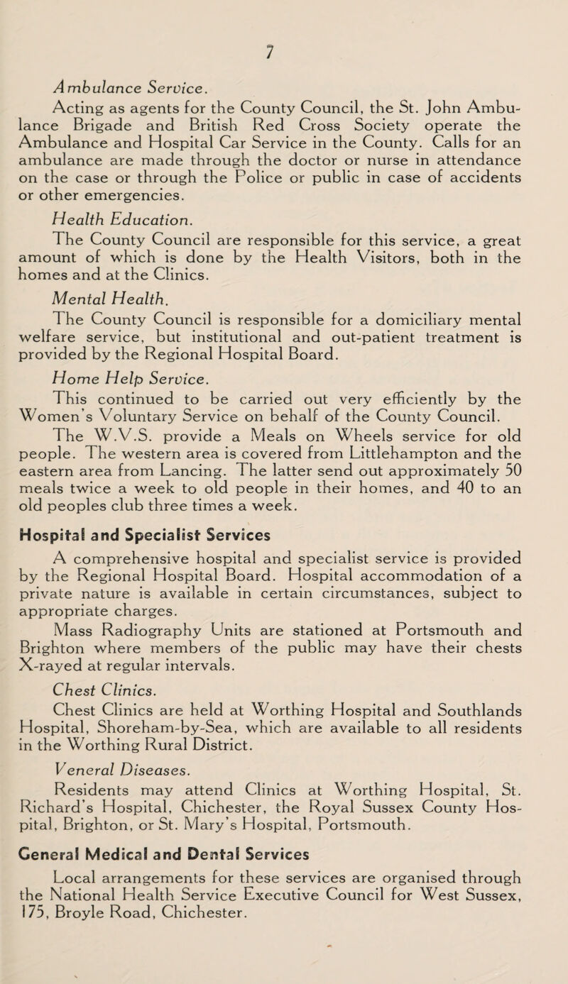 Ambulance Service. Acting as agents for the County Council, the St. John Ambu¬ lance Brigade and British Red Cross Society operate the Ambulance and Hospital Car Service in the County. Calls for an ambulance are made through the doctor or nurse in attendance on the case or through the Police or public in case of accidents or other emergencies. Health Education. The County Council are responsible for this service, a great amount of which is done by the Health Visitors, both in the homes and at the Clinics. Mental Health. The County Council is responsible for a domiciliary mental welfare service, but institutional and out-patient treatment is provided by the Regional Hospital Board. Home Help Service. This continued to be carried out very efficiently by the Women s Voluntary Service on behalf of the County Council. The W.V.S. provide a Meals on Wheels service for old people. The western area is covered from Littlehampton and the eastern area from Lancing. The latter send out approximately 50 meals twice a week to old people in their homes, and 40 to an old peoples club three times a week. Hospital and Specialist Services A comprehensive hospital and specialist service is provided by the Regional Hospital Board. Hospital accommodation of a private nature is available in certain circumstances, subject to appropriate charges. Mass Radiography Units are stationed at Portsmouth and Brighton where members of the public may have their chests X-rayed at regular intervals. Chest Clinics. Chest Clinics are held at Worthing Hospital and Southlands Hospital, Shoreham-by-Sea, which are available to all residents in the Worthing Rural District. Veneral Diseases. Residents may attend Clinics at Worthing Hospital, St. Richard s Hospital, Chichester, the Royal Sussex County Hos¬ pital, Brighton, or St. Mary’s Hospital, Portsmouth. General Medical and Dental Services Local arrangements for these services are organised through the National Health Service Executive Council for West Sussex, 175, Broyle Road, Chichester.