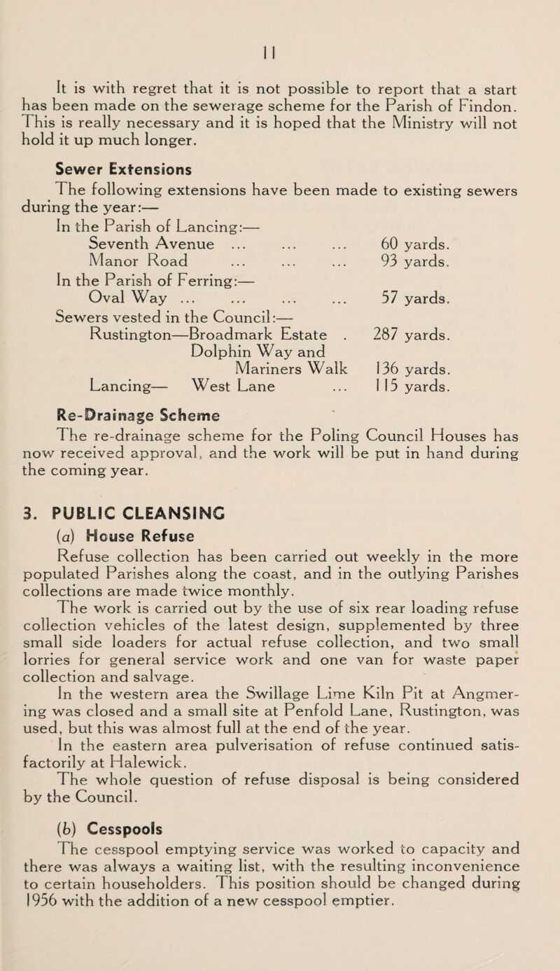 It is with regret that it is not possible to report that a start has been made on the sewerage scheme for the Parish of Findon. 1 his is really necessary and it is hoped that the Ministry will not hold it up much longer. Sewer Extensions The following extensions have been made to existing sewers during the year:— In the Parish of Lancing:— Seventh Avenue ... Manor Road In the Parish of Ferring:— Oval Way ... Sewers vested in the Council:— Rustington—Broadmark Estate . Dolphin Way and Mariners Walk Lancing— West Lane Re-Drainage Scheme The re-drainage scheme for the Poling Council Houses has now received approval, and the work will be put in hand during the coming year. 3. PUBLIC CLEANSING (a) House Refuse Refuse collection has been carried out weekly in the more populated Parishes along the coast, and in the outlying Parishes collections are made twice monthly. The work is carried out by the use of six rear loading refuse collection vehicles of the latest design, supplemented by three small side loaders for actual refuse collection, and two small lorries for general service work and one van for waste paper collection and salvage. In the western area the Swillage Lime Kiln Pit at Angmer- ing was closed and a small site at Penfold Lane, Rustington, was used, but this was almost full at the end of the year. In the eastern area pulverisation of refuse continued satis¬ factorily at Halewick. The whole question of refuse disposal is being considered by the Council. (b) Cesspools The cesspool emptying service was worked to capacity and there was always a waiting list, with the resulting inconvenience to certain householders. This position should be changed during 1956 with the addition of a new cesspool emptier. 60 yards. 93 yards. 57 yards. 287 yards. 136 yards. 1 15 yards.