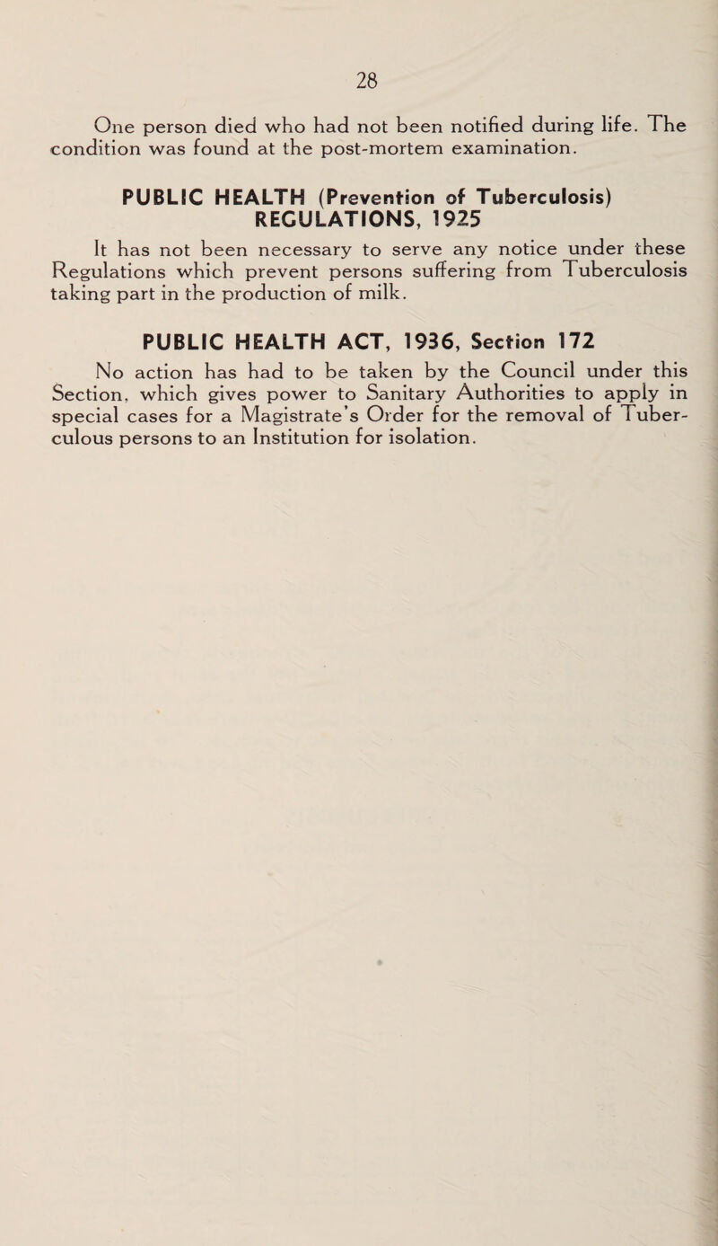One person died who had not been notified during life. The condition was found at the post-mortem examination. PUBLIC HEALTH (Prevention of Tuberculosis) REGULATIONS, 1925 It has not been necessary to serve any notice under these Regulations which prevent persons suffering from Tuberculosis taking part in the production of milk. PUBLIC HEALTH ACT, 1936, Section 172 No action has had to be taken by the Council under this Section, which gives power to Sanitary Authorities to apply in special cases for a Magistrate s Order for the removal of Tuber¬ culous persons to an Institution for isolation.