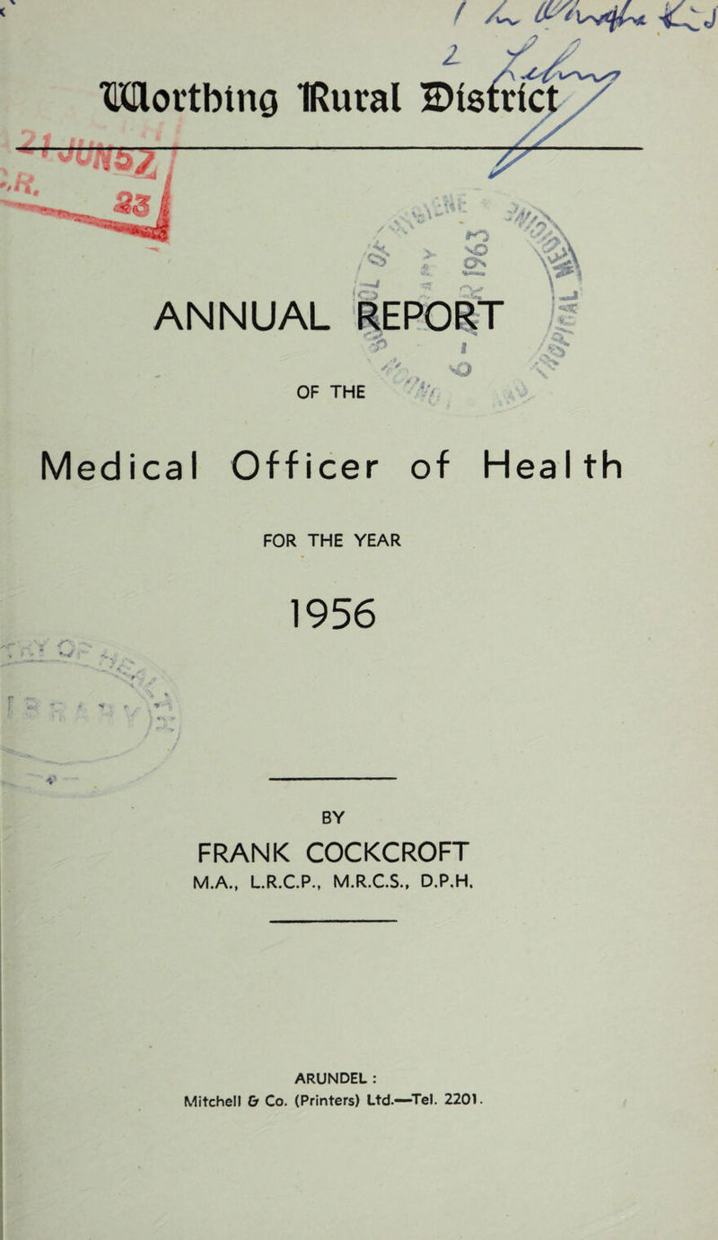 / /C <tu i // — Worthing IRural district h. 2$ ' V £ ANNUAL REPORT /' sQ OF THE • ■*-/, Medical Officer of Health FOR THE YEAR 1956 •< * Hr ** •v' BY FRANK COCKCROFT M.A., L.R.C.P., M.R.C.S., D.P.H. ARUNDEL : Mitchell & Co. (Printers) Ltd.—Tel. 2201. i