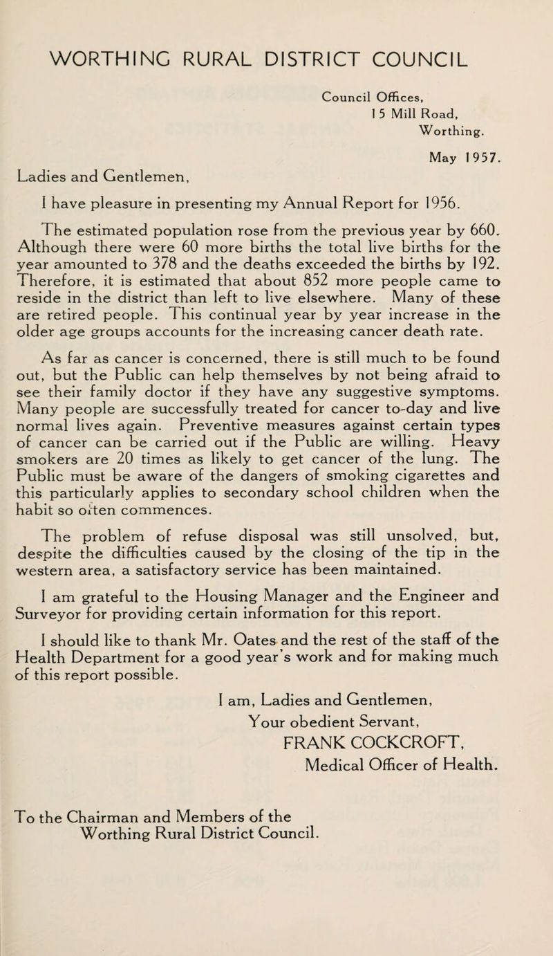 WORTHING RURAL DISTRICT COUNCIL Council Offices, 1 5 Mill Road, Worthing. May 1 957. Ladies and Gentlemen, I have pleasure in presenting my Annual Report for 1956. The estimated population rose from the previous year by 660. Although there were 60 more births the total live births for the year amounted to 378 and the deaths exceeded the births by 192. Therefore, it is estimated that about 852 more people came to reside in the district than left to live elsewhere. Many of these are retired people. This continual year by year increase in the older age groups accounts for the increasing cancer death rate. As far as cancer is concerned, there is still much to be found out, but the Public can help themselves by not being afraid to see their family doctor if they have any suggestive symptoms. Many people are successfully treated for cancer to-day and live normal lives again. Preventive measures against certain types of cancer can be carried out if the Public are willing. Heavy smokers are 20 times as likely to get cancer of the lung. The Public must be aware of the dangers of smoking cigarettes and this particularly applies to secondary school children when the habit so often commences. The problem of refuse disposal was still unsolved, but, despite the difficulties caused by the closing of the tip in the western area, a satisfactory service has been maintained. I am grateful to the Housing Manager and the Engineer and Surveyor for providing certain information for this report. I should like to thank Mr. Oates and the rest of the staff of the Health Department for a good year’s work and for making much of this report possible. I am, Ladies and Gentlemen, Your obedient Servant, FRANK COCKCROFT, Medical Officer of Health. To the Chairman and Members of the Worthing Rural District Council.