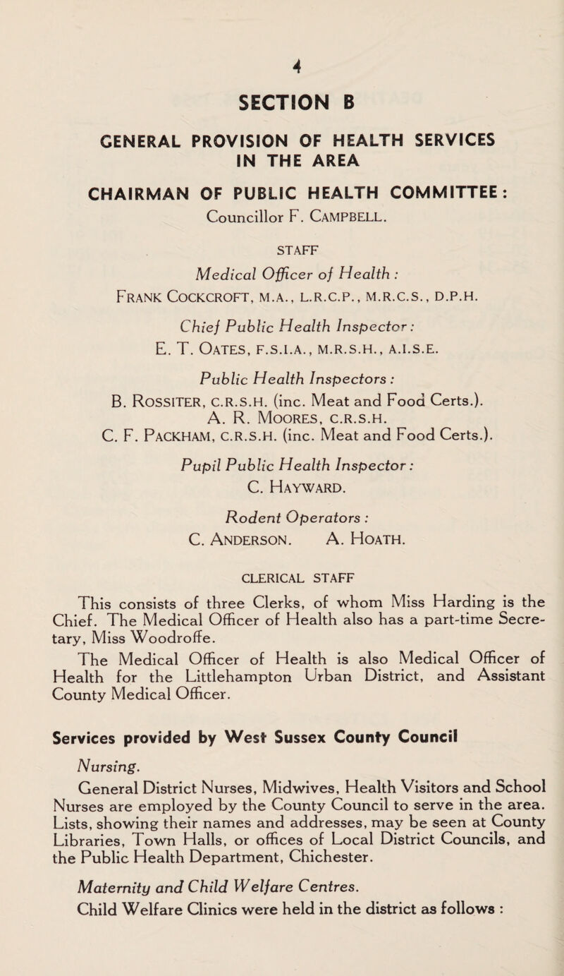 SECTION B GENERAL PROVISION OF HEALTH SERVICES IN THE AREA CHAIRMAN OF PUBLIC HEALTH COMMITTEE: Councillor F. CAMPBELL. STAFF Medical Officer of Health : Frank Cockcroft, m.a., l.r.c.p., m.r.c.s., d.p.h. Chief Public Health Inspector: E. T. Oates, f.s.la., m.r.s.h., a.i.s.e. Public Health Inspectors: B. RossiTER, C.R.S.H. (inc. Meat and Food Certs.). A. R. Moores, c.r.s.h. C. F. PaCKHAM, C.R.S.H. (inc. Meat and Food Certs.). Pupil Public Health Inspector: C. Hayward. Rodent Operators : C. Anderson. A. Hoath. CLERICAL STAFF This consists of three Clerks, of whom Miss Harding is the Chief. The Medical Officer of Health also has a part-time Secre¬ tary, Miss Woodroffe. The Medical Officer of Health is also Medical Officer of Health for the Littlehampton Urban District, and Assistant County Medical Officer. Services provided by West Sussex County Council Nursing. General District Nurses, Midwives, Health Visitors and School Nurses are employed by the County Council to serve in the area. Lists, showing their names and addresses, may be seen at County Libraries, Town Halls, or offices of Local District Councils, and the Public Health Department, Chichester. Maternity and Child Welfare Centres. Child Welfare Clinics were held in the district as follows :