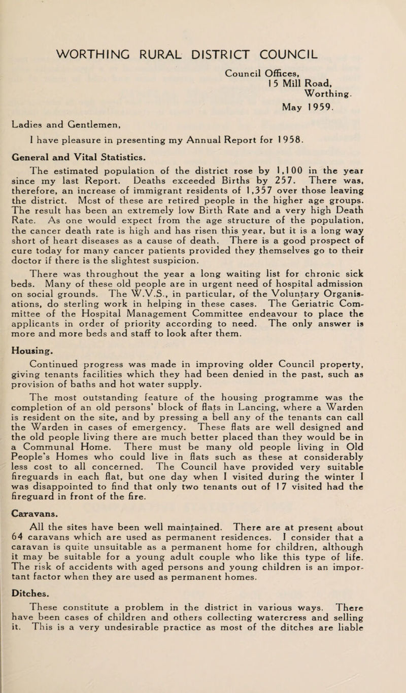 WORTHING RURAL DISTRICT COUNCIL Council Offices, I 5 Mill Road, Worthing. May 1959. Ladies and Gentlemen, 1 have pleasure in presenting my Annual Report for 1 958. General and Vital Statistics. The estimated population of the district rose by 1,100 in the year since my last Report. Deaths exceeded Births by 257. There was, therefore, an increase of immigrant residents of 1,357 over those leaving the district. Most of these are retired people in the higher age groups. The result has been an extremely low Birth Rate and a very high Death Rate. As one would expect from the age structure of the population, the cancer death rate is high and has risen this year, but it is a long way short of heart diseases as a cause of death. There is a good prospect of cure today for many cancer patients provided they themselves go to their doctor if there is the slightest suspicion. There was throughout the year a long waiting list for chronic sick beds. Many of these old people are in urgent need of hospital admission on social grounds. The W.V.S., in particular, of the Voluntary Organis¬ ations, do sterling work in helping in these cases. The Geriatric Com¬ mittee of the Hospital Management Committee endeavour to place the applicants in order of priority according to need. The only answer is more and more beds and staff to look after them. Housing. Continued progress was made in improving older Council property, giving tenants facilities which they had been denied in the past, such as provision of baths and hot water supply. The most outstanding feature of the housing programme was the completion of an old persons’ block of flats in Lancing, where a Warden is resident on the site, and by pressing a bell any of the tenants can call the Warden in cases of emergency. Th ese flats are well designed and the old people living there are much better placed than they would be in a Communal Home. There must be many old people living in Old People’s Homes who could live in flats such as these at considerably less cost to all concerned. The Council have provided very suitable fireguards in each flat, but one day when 1 visited during the winter 1 was disappointed to find that only two tenants out of 1 7 visited had the fireguard in front of the fire. Caravans. All the sites have been well maintained. There are at present about 64 caravans which are used as permanent residences. I consider that a caravan is quite unsuitable as a permanent home for children, although it may be suitable for a young adult couple who like this type of life. The risk of accidents with aged persons and young children is an impor¬ tant factor when they are used as permanent homes. Ditches. These constitute a problem in the district in various ways. There have been cases of children and others collecting watercress and selling it. This is a very undesirable practice as most of the ditches are liable