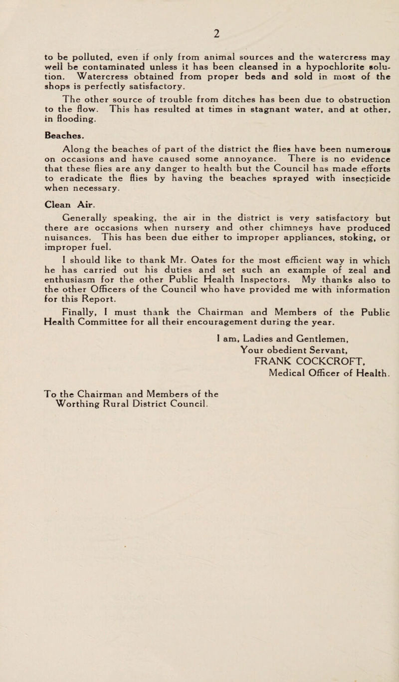 to be polluted, even if only from animal sources and the watercress may well be contaminated unless it has been cleansed in a hypochlorite solu¬ tion. Watercress obtained from proper beds and sold in most of the shops is perfectly satisfactory. The other source of trouble from ditches has been due to obstruction to the flow. This has resulted at times in stagnant water, and at other, in flooding. Beaches. Along the beaches of part of the district the flies have been numerous on occasions and have caused some annoyance. There is no evidence that these flies are any danger to health but the Council has made efforts to eradicate the flies by having the beaches sprayed with insecticide when necessary. Clean Air. Generally speaking, the air in the district is very satisfactory but there are occasions when nursery and other chimneys have produced nuisances. This has been due either to improper appliances, stoking, or improper fuel. 1 should like to thank Mr. Oates for the most efficient way in which he has carried out his duties and set such an example of zeal and enthusiasm for the other Public Health Inspectors. My thanks also to the other Officers of the Council who have provided me with information for this Report. Finally, I must thank the Chairman and Members of the Public Health Committee for all their encouragement during the year. I am. Ladies and Gentlemen, Your obedient Servant, FRANK COCKCROFT, Medical Officer of Health. To the Chairman and Members of the Worthing Rural District Council.