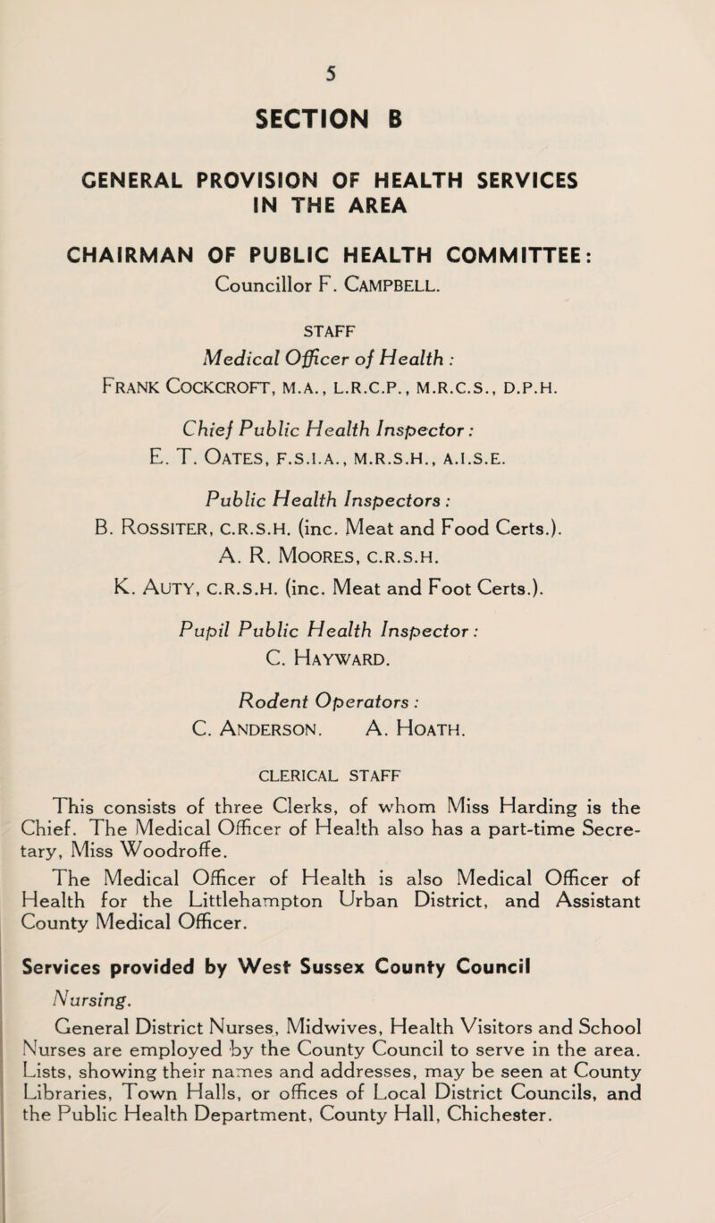 SECTION B GENERAL PROVISION OF HEALTH SERVICES IN THE AREA CHAIRMAN OF PUBLIC HEALTH COMMITTEE: Councillor F. CAMPBELL. STAFF Medical Officer of Health : Frank Cockcroft, m.a., l.r.c.p., m.r.c.s., d.p.h. Chief Public Health Inspector : E. T. Oates, f.s.i.a., m.r.s.h., a.i.s.e. Public Health Inspectors: B. Rossiter, C.R.S.H. (inc. Meat and Food Certs.). A. R. Moores, c.r.s.h. K. Auty, c.r.s.h. (inc. Meat and Foot Certs.). Pupil Public Health Inspector: C. Hayward. Rodent Operators: C. Anderson. A. Hoath. CLERICAL STAFF This consists of three Clerks, of whom Miss Harding is the Chief. The Medical Officer of Health also has a part-time Secre¬ tary, Miss Woodroffe. The Medical Officer of Health is also Medical Officer of Health for the Littlehampton Urban District, and Assistant County Medical Officer. Services provided by West Sussex County Council Nursing. General District Nurses, Midwives, Health Visitors and School Nurses are employed by the County Council to serve in the area. Lists, showing their names and addresses, may be seen at County Libraries, Town Halls, or offices of Local District Councils, and the Public Health Department, County Hall, Chichester.