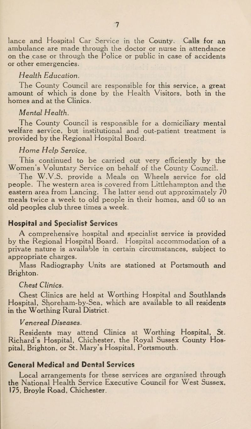 lance and Hospital Car Service in the County. Calls for an ambulance are made through the doctor or nurse in attendance on the .case or through the Police or public in case of accidents or other emergencies. Health Education. The County Council are responsible for this service, a great amount of which is done by the Health Visitors, both in the homes and at the Clinics. Mental Health. The County Council is responsible for a domiciliary mental welfare service, but institutional and out-patient treatment is provided by the Regional Hospital Board. Home Help Service. This continued to be carried out very eflUciently by the Women’s Voluntary Service on behalf of the County Council. The W.V.S. provide a Meals on Wheels service for old people. The western area is covered from Littlehampton and the eastern area from Lancing. The latter send out approximately 70 meals twice a week to old people in their homes, and 60 to an old peoples club three times a week. Hospital and Specialist Services A comprehensive hospital and specialist service is provided by the Regional Hospital Board. Hospital accommodation of a private nature is available in certain circumstances, subject to appropriate charges. Mass Radiography Units are stationed at Portsmouth and Brighton. Chest Clinics. Chest Clinics are held at Worthing Hospital and Southlands Hospital, Shoreham-by-Sea, which are available to all residents in the Worthing Rural District. Venereal Diseases. Residents may attend Clinics at Worthing Hospital, St. Richard’s Hospital, Chichester, the Royal Sussex County Hos¬ pital, Brighton, or St„ Mary’s Hospital, Portsmouth. General Medical and Dental Services Local arrangements for these services are organised through the National Health Service Executive Council for West Sussex, 175, Broyle Road, Chichester.