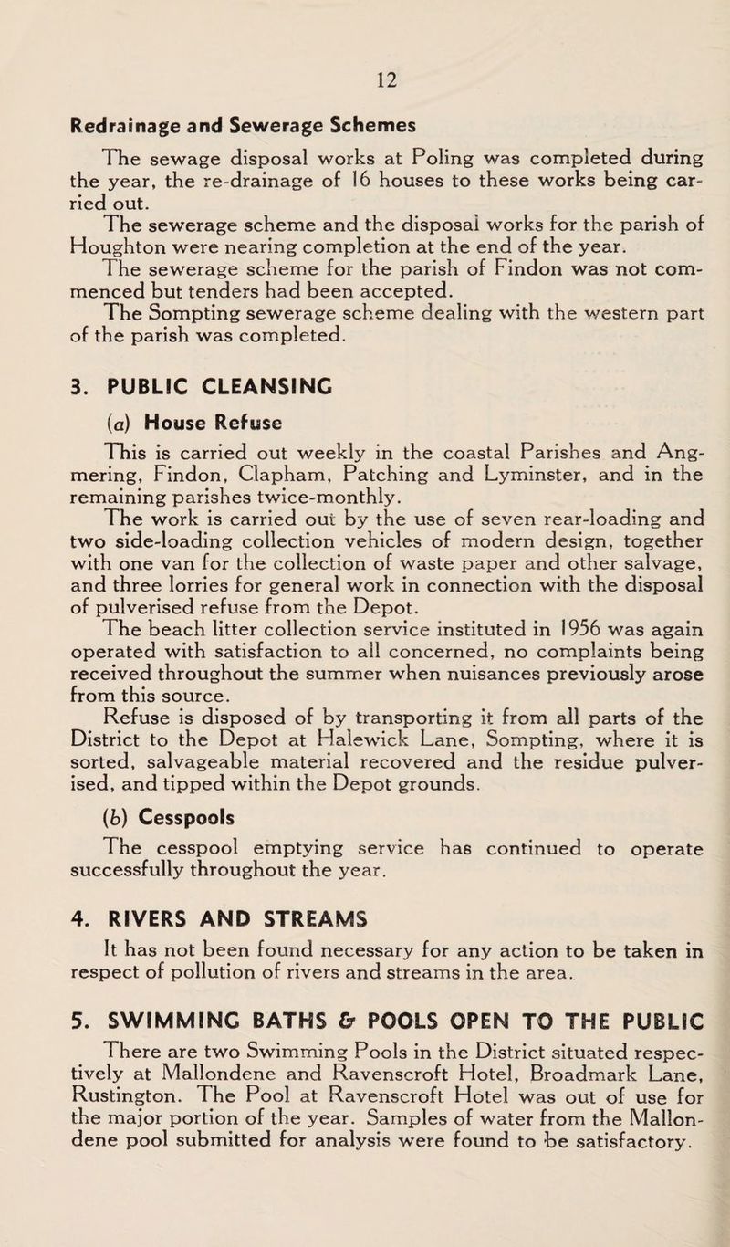 Redrainage and Sewerage Schemes The sewage disposal works at Poling was completed during the year, the re-drainage of 16 houses to these works being car¬ ried out. The sewerage scheme and the disposal works for the parish of Houghton were nearing completion at the end of the year. The sewerage scheme for the parish of Findon was not com¬ menced but tenders had been accepted. The Sompting sewerage scheme dealing with the western part of the parish was completed. 3. PUBLIC CLEANSING (a) House Refuse This is carried out weekly in the coastal Parishes and Ang- mering, Findon, Clapham, Patching and Lyminster, and in the remaining parishes twice-monthly. The work is carried out by the use of seven rear-loading and two side-loading collection vehicles of modern design, together with one van for the collection of waste paper and other salvage, and three lorries for general work in connection with the disposal of pulverised refuse from the Depot. The beach litter collection service instituted in 1956 was again operated with satisfaction to all concerned, no complaints being received throughout the summer when nuisances previously arose from this source. Refuse is disposed of by transporting it from all parts of the District to the Depot at Halewick Lane, Sompting, where it is sorted, salvageable material recovered and the residue pulver¬ ised, and tipped within the Depot grounds. (b) Cesspools The cesspool emptying service has continued to operate successfully throughout the year. 4. RIVERS AND STREAMS It has not been found necessary for any action to be taken in respect of pollution of rivers and streams in the area. 5. SWIMMING BATHS & POOLS OPEN TO THE PUBLIC There are two Swimming Pools in the District situated respec¬ tively at Mallondene and Ravenscroft Hotel, Broadmark Lane, Rustington. The Pool at Ravenscroft Hotel was out of use for the major portion of the year. Samples of water from the Mallon¬ dene pool submitted for analysis were found to be satisfactory.