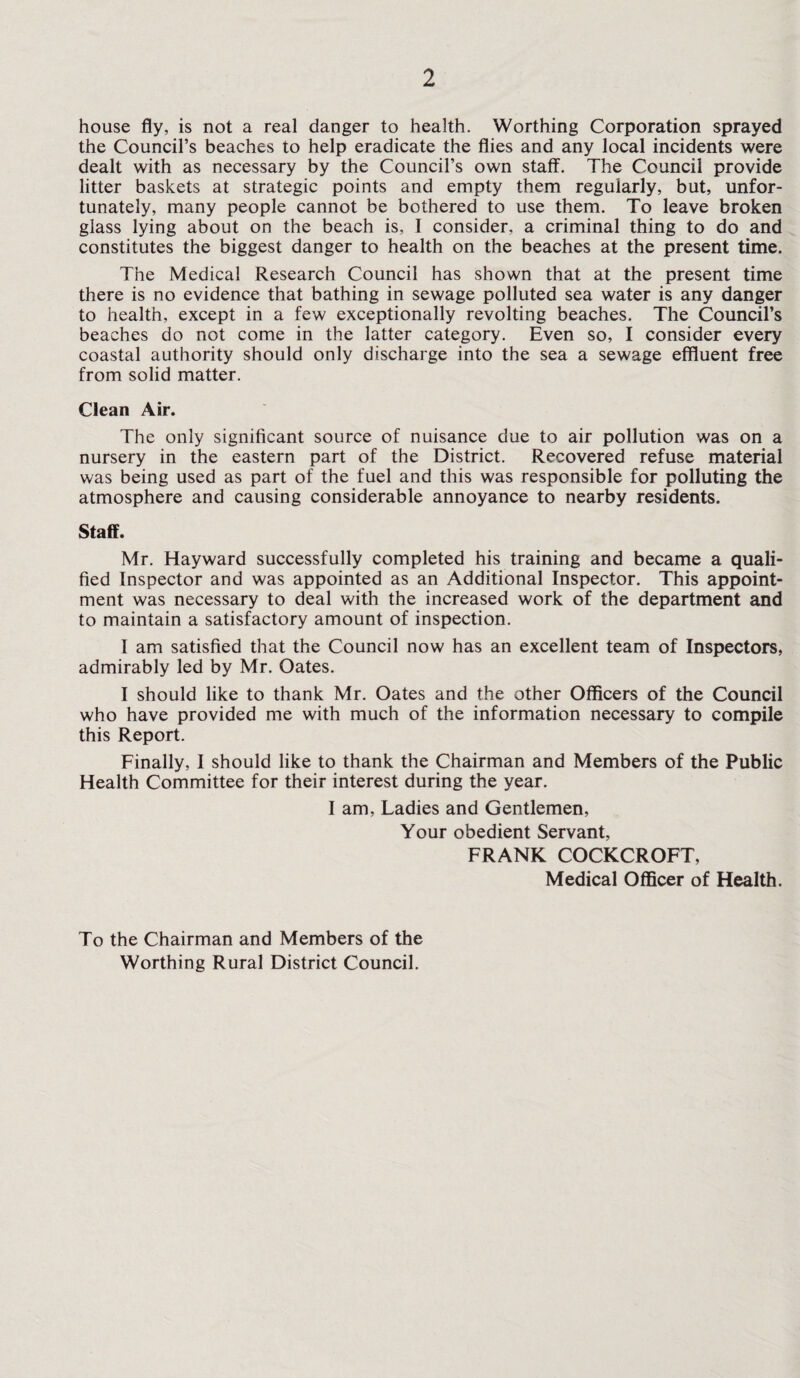 house fly, is not a real danger to health. Worthing Corporation sprayed the Council’s beaches to help eradicate the flies and any local incidents were dealt with as necessary by the Council’s own staff. The Council provide litter baskets at strategic points and empty them regularly, but, unfor¬ tunately, many people cannot be bothered to use them. To leave broken glass lying about on the beach is, I consider, a criminal thing to do and constitutes the biggest danger to health on the beaches at the present time. The Medical Research Council has shown that at the present time there is no evidence that bathing in sewage polluted sea water is any danger to health, except in a few exceptionally revolting beaches. The Council’s beaches do not come in the latter category. Even so, I consider every coastal authority should only discharge into the sea a sewage effluent free from solid matter. Clean Air. The only significant source of nuisance due to air pollution was on a nursery in the eastern part of the District. Recovered refuse material was being used as part of the fuel and this was responsible for polluting the atmosphere and causing considerable annoyance to nearby residents. Staff. Mr. Hayward successfully completed his training and became a quali¬ fied Inspector and was appointed as an Additional Inspector. This appoint¬ ment was necessary to deal with the increased work of the department and to maintain a satisfactory amount of inspection. I am satisfied that the Council now has an excellent team of Inspectors, admirably led by Mr. Oates. I should like to thank Mr. Oates and the other Officers of the Council who have provided me with much of the information necessary to compile this Report. Finally, I should like to thank the Chairman and Members of the Public Health Committee for their interest during the year. I am. Ladies and Gentlemen, Your obedient Servant, FRANK COCKCROFT, Medical Officer of Health. To the Chairman and Members of the Worthing Rural District Council.