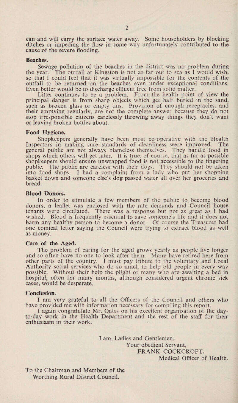 can and will carry the surface water away. Some householders by blocking ditches or impeding the flow in some way unfortunately contributed to the cause of the severe flooding. Beaches. Sewage pollution of the beaches in the district was no problem during the year. The outfall at Kingston is not as far out to sea as I would wish, so that I could feel that it was virtually impossible for the contents of the outfall to be returned on the beaches even under exceptional conditions. Even better would be to discharge effluent free from solid matter. Litter continues to be a problem. From the health point of view the principal danger is from sharp objects which get half buried in the sand, such as broken glass or empty tins. Provision of enough receptacles, and their emptying regularly, are not the complete answer because they do not stop irresponsible citizens carelessly throwing away things they don't want or leaving broken bottles about. Food Hygiene. Shopkeepers generally have been most co-operative with the Health Inspectors in making sure standards of cleanliness were improved. The general public are not always blameless themselves. They handle food in shops which others will get later. It is true, of course, that as far as possible shopkeepers should ensure unwrapped food is not accessible to the fingering public. The public are careless with their dogs. They should not be taken into food shops. I had a complaint from a lady who put her shopping basket down and someone else’s dog passed water all over her groceries and bread. Blood Donors. In order to stimulate a few members of the public to become blood donors, a leaflet was enclosed with the rate demands and Council house tenants were circulated. There was a response but not as great as I had wished. Blood is frequently essential to save someone’s life and it does not harm any healthy person to become a donor. Of course the Treasurer had one comical letter saying the Council were trying to extract blood as well as money. Care of the Aged. The problem of caring for the aged grows yearly as people live longer and so often have no one to look after them. Many have retired here from other parts of the country. I must pay tribute to the voluntary and Local Authority social services who do so much to help old people in every way possible. Without their help the plight of many who are awaiting a bed in hospital, often for many months, although considered urgent chronic sick cases, would be desperate. Conclusion. I am very grateful to all the Officers of the Council and others who have provided me with information necessary for compiling this report. I again congratulate Mr. Oates on his excellent organisation of the day- to-day work in the Health Department and the rest of the staff for their enthusiasm in their work. I am. Ladies and Gentlemen, Your obedient Servant, FRANK COCKCROFT, Medical Officer of Health. To the Chairman and Members of the Worthing Rural District Council.