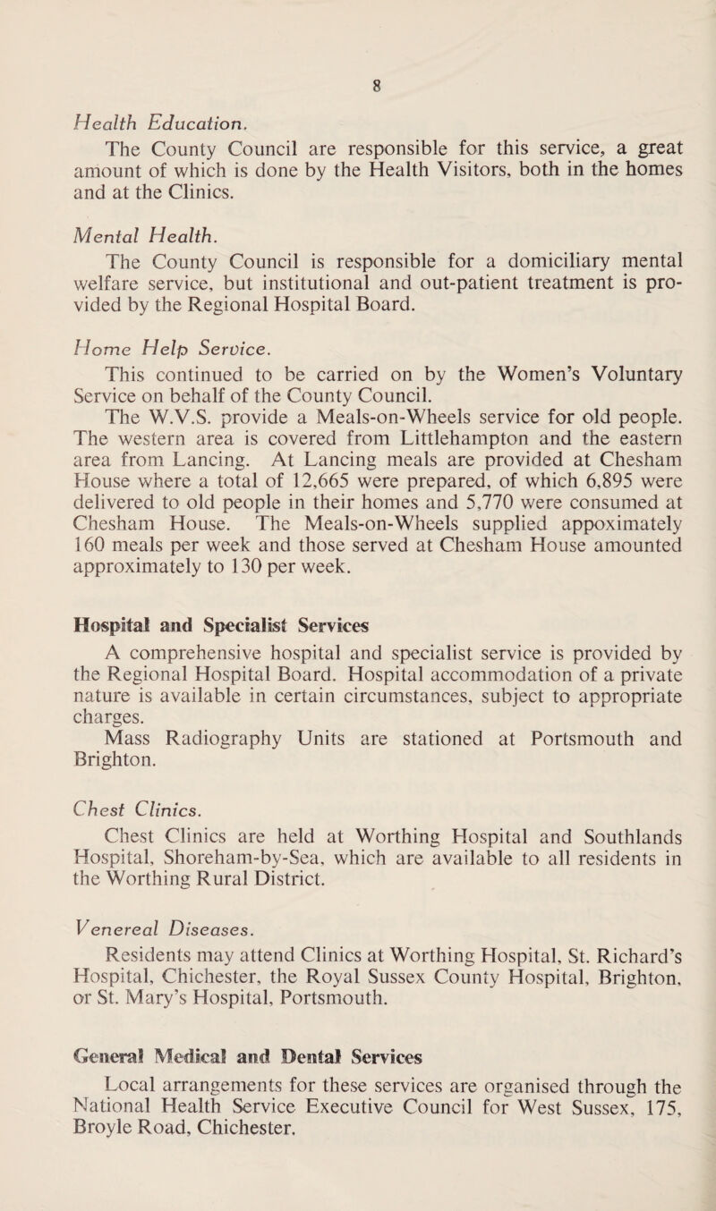 Health Education. The County Council are responsible for this service, a great amount of which is done by the Health Visitors, both in the homes and at the Clinics. Mental Health. The County Council is responsible for a domiciliary mental welfare service, but institutional and out-patient treatment is pro¬ vided by the Regional Hospital Board. Home Help Service. This continued to be carried on by the Women’s Voluntary Service on behalf of the County Council. The W.V.S. provide a Meals-on-Wheels service for old people. The western area is covered from Littlehampton and the eastern area from Lancing. At Lancing meals are provided at Chesham House where a total of 12,665 were prepared, of which 6,895 were delivered to old people in their homes and 5,770 were consumed at Chesham House. The Meals-on-Wheels supplied appoximately 160 meals per week and those served at Chesham House amounted approximately to 130 per week. Hospital and Specialist Services A comprehensive hospital and specialist service is provided by the Regional Hospital Board. Hospital accommodation of a private nature is available in certain circumstances, subject to appropriate charges. Mass Radiography Units are stationed at Portsmouth and Brighton. Chest Clinics. Chest Clinics are held at Worthing Hospital and Southlands Hospital, Shoreham-by-Sea, which are available to all residents in the Worthing Rural District. Venereal Diseases. Residents may attend Clinics at Worthing Hospital, St. Richard’s Hospital, Chichester, the Royal Sussex County Hospital, Brighton, or St. Mary’s Hospital, Portsmouth. General Medical and Dental Services Local arrangements for these services are organised through the National Health Service Executive Council for West Sussex, 175, Broyle Road, Chichester.